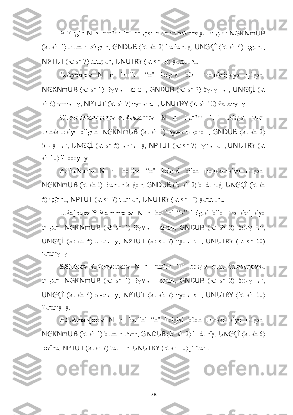 M.Ergin   N   n 1
 harfini “n” belgisi bilan transkripsiya qilgan:   NGKNmUB
(kt sh 1) Bumı n  K	?aġa n ,   GNDUB   (kt sh 2) budu n uġ,   UNGÇİ   (kt sh 6) ıçġı n u,
NPTUT   (kt sh 7) tutupa n ,  UNUTRY   (kt sh 10) yаrаtu n u.
G.Aydarov   N   n 1
  harfini   “н”   belgisi   bilan   transkripsiya   qilgan:
NGKNmUB   (kt  sh 1)  Бумы н -қаға н ,   GNDUB   (kt  sh 2)  буду н ығ,   UNGÇİ   (kt
sh 6) ычғы н у,  NPTUT   (kt sh 7) тутыпа н ,  UNUTRY   (kt sh 10) йарату н у.
G .Abdurahmonov-A.Rustamov  	
ʻ N   n 1
  harfini   “н”   belgisi   bilan
transkripsiya   qilgan:   NGKNmUB   (kt   sh   1)   Бумы н   қаға н ,   GNDUB   (kt   sh   2)
бoду н ығ,   UNGÇİ   (kt sh 6) ычғы н у,   NPTUT   (kt sh 7) тутыпа н ,   UNUTRY   (kt
sh 10) йарату н у.
A.Shukurlu   N   n 1
  harfini   “н”   belgisi   bilan   transkripsiya   qilgan:
NGKNmUB  (kt sh 1) Bumı n  kağa n ,  GNDUB  (kt sh 2) bodu n ığ,  UNGÇİ   (kt sh
6) ıçğı n u,  NPTUT   (kt sh 7) tutıpa n ,  UNUTRY   (kt sh 10) yаrаtu n u.
E.Rejebov-Y.Memmedov   N   n 1
  harfini   “н”   belgisi   bilan   transkripsiya
qilgan:   NGKNmUB   (kt   sh   1)   Бумы н   қаға н ,   GNDUB   (kt   sh   2)   бoду н ығ,
UNGÇİ   (kt   sh   6)   ычғы н у,   NPTUT   (kt   sh   7)   тутыпа н ,   UNUTRY   (kt   sh   10)
jарату н у.
S.Sidiqov-K.Konkobaev   N   n 1
  harfini   “н”   belgisi   bilan   transkripsiya
qilgan:   NGKNmUB   (kt   sh   1)   Бумы н   кага н ,   GNDUB   (kt   sh   2)   бoду н ыг,
UNGÇİ   (kt   sh   6)   ычгы н у,   NPTUT   (kt   sh   7)   тутыпа н ,   UNUTRY   (kt   sh   10)
йарату н у.
A.S.Amanjolov   N   n 1
  harfini   “n”   belgisi   bilan   transkripsiya   qilgan:
NGKNmUB  (kt sh 1) bum ï
n  q a
γ a
n ,  GNDUB  (kt sh 2) bodu n ï
γ,  UNGÇİ   (kt sh 6)
ïčγ ï
n u,  NPTUT   (kt sh 7) tut u
p a
n ,  UNUTRY   (kt sh 10) j а
r а
tu n u.
78 