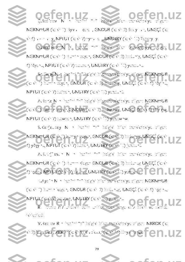 Q.Sodiqov   N   n 1
  harfini   “н”   belgisi   bilan   transkripsiya   qilgan:
NGKNmUB   (kt  sh 1)  Бумы н   қаға н ,   GNDUB   (kt  sh 2)  бoду н ығ,   UNGÇİ   (kt
sh 6) ыч[ғ]ы н у,  NPTUT   (kt sh 7) тутыпа н ,  UNUTRY   (kt sh 10) йарату н у.
N.Bazilxan   N   n 1
  harfini   “n”   belgisi   bilan   transkripsiya   qilgan:
NGKNmUB  (kt sh 1) Bumï n  qaγa n,   GNDUB  (kt sh 2) bodu n ïγ,  UNGÇİ   (kt sh
6) ïčγa n u,  NPTUT   (kt sh 7) tutupa n,   UNUTRY   (kt sh 10) yаrаtu n u.
Sh.Geng   N   n 1
 harfini “n” belgisi bilan transkripsiya qilgan:   NGKNmUB
(kt   sh   1)   bumï n   qa aɣ n ,   GNDUB   (kt   sh   2)   bodu n ï ,  	ɣ UNGÇİ   (kt   sh   6)   ïč ï	ɣ n u,
NPTUT   (kt sh 7) tutïpa n ,  UNUTRY   (kt sh 10) yаrаtu n ü.
A.Berta   N   n 1
  harfini “n” belgisi  bilan transkripsiya qilgan:   NGKNmUB
(kt sh 1) bwmı n  qaγa n ,  GNDUB  (kt sh 2) boδw n wγ,  UNGÇİ   (kt sh 6) ıč o
γı n w,
NPTUT   (kt sh 7) tutwpa n ,  UNUTRY   (kt sh 10) yаrаtw n w.
S.Karjaubay   N   n 1
  harfini   “n”   belgisi   bilan   transkripsiya   qilgan:
NGKNmUB  (kt sh 1) bumy n  qa a	
ɣ n ,  GNDUB  (kt sh 2) bodu n y , 	ɣ UNGÇİ   (kt sh
6) yč y	
ɣ n u,  NPTUT   (kt sh 7) tutpa n ,  UNUTRY   (kt sh 10) jаrаtu n ü.
A.B.Erjilasun   N   n 1
  harfini   “n”   belgisi   bilan   transkripsiya   qilgan:
NGKNmUB  (kt sh 1) Bumın Kagan  GNDUB  (kt sh 2) bodunug  UNGÇİ   (kt sh
6) ıçgınu  NPTUT   (kt sh 7) tutupan  UNUTRY   (kt sh 10) yаrаtunu.
E.Aydin   N   n 1
  harfini “n” belgisi bilan transkripsiya qilgan:   NGKNmUB
(kt   sh   1)   bumı n   kaga n ,   GNDUB   (kt   sh   2)   bodu n ug,   UNGÇİ   (kt   sh   6)   ıçgı n u,
NPTUT   (kt sh 7) tutupa n ,  UNUTRY   (kt sh 10) yаrаtı n u.
R   –   titroq   /r 1
/   undoshi   qalin   unlilar   bilan   birga   so z   boshi   va   oxirida	
ʻ
ishlatiladi.
V.Radlov   R   r 1
  harfini “р” belgisi bilan transkripsiya qilgan:   NKRDK   (kt
sh 2) kaдa p kaн,  ZKRI ??????   (kt sh 4)  K ы р kыз,  ????????????????????????????????????  (kt sh 14)   Отуз Тата р .
79 