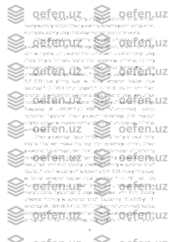 Tadqiqot   natijalarining   joriy   qilinishi.   Tadqiqotda   qo lga   kiritilganʻ
nazariy va amaliy natijalar O rxun yozuvining transkripsiyalarini tartibga solish,	
ʻ
shuningdek, qadimiy turkiy obidalardagi matnlarni tadqiq qilish asosida:
O rxun   yozuvlaridagi   unlilarning	
ʻ   turkologlar   tomonidan   lotin   va   kirill
yozuvida   amalga   oshirilgan   transkripsiyalardagi   farqlari ,   obidalar   matnlaridagi
qalin   va   ingichka   unli   tovushlar   bilan   qo llanuvchi   undoshlar   hozirgi   turkiy	
ʻ
tillarda   bir   yoki   bir   necha   belgilar   bilan   transkripsiya   qilinishi ga   oid   ilmiy
asoslangan   xulosalardan   Turkiya   Respublikasi   Burdur   Mehmet   Akif   Ersoy
universiteti   “Fan-Adabiyot”   fakulteti,   “Turk   tili   va   adabiyoti”   kafedrasining
2021-2022-o quv   yilining   kuzgi   va   bahorgi   semestrlari   bakalavr   o quv	
ʻ ʻ
dasturidagi “TDE 17207 Orhun Türkçesi”, “TDE 17105 Türk Dili Tarihi I” kabi
fanlaridan   dars   materiallari   tayyorlashda   foydalanilgan   (Turkiya   Respublikasi
Burdur   Mehmet   Akif   Ersoy   universiteti   “Fan-Adabiyot”   fakultetining   2022-yil
2-avgustdagi   №   E-73207616-900-182531-son   ma’lumotnomasi ).   Tadqiqot
natijalaridan   foydalanish   O rxun   yozuvlarini   transkripsiya   qilish   masalalari	
ʻ
bo yicha   talabalar   va   magistrantlarning   to‘laroq   ma’lumotlarga   ega   bo lishiga	
ʻ ʻ
xizmat qilgan.
O rxun   yozuvlaridagi   ligatur	
ʻ   birliklar   alohida   harf   yoki   tovush   birligi
shaklida   ifodalovchi   maxsus   bitta   belgi   bilan   transkripsiya   qilinishi ,   O rxun	
ʻ
yozuvlarida ifoda etilmagan, lekin o qish uchun qo llaniladigan unli harflarning	
ʻ ʻ
transkripsiyasi   masalasi   bo yicha   ilgari   surilgan   ilmiy   xulosalardan   Turkiya	
ʻ
Respublikasi   Izmir   Kotib   Chalabiy   universiteti   “Ijtimoiy   va   gumanitar   fanlar”
fakulteti, “Turk tili va adabiyoti” kafedrasining 2021-2022-o quv yilining kuzgi	
ʻ
va   bahorgi   semestrlari   bakalavr   o quv   dasturidagi   “TDE   451   Eski  	
ʻ T ürk
Yazıtları ”,   “TDE   229   Eski   Türkçe”   fanlarinıng   shu   mavzuga   tegıshli   dars
mashg ulotlarida   foydalanilgan   (Turkiya   Respublikasi   Izmir   Kotib   Chalabiy	
ʻ
universiteti   “Ijtimoiy   va   gumanitar   fanlar”   fakultetining   16.09.2022-yil   16-
sentabrdagi  №  E-57707502-710.90-2200101445-son ma’lumotnomasi ). Natijada
talabalarda o zlashtirish murakkab bo lgan 	
ʻ ʻ O rxun yozuvlaridagi ligatur	ʻ  va  ifoda
etilma ydigan   birliklar ini   transkripsiya   qilish   bo yicha   bilim   va   ko nikmalari	
ʻ ʻ
9 