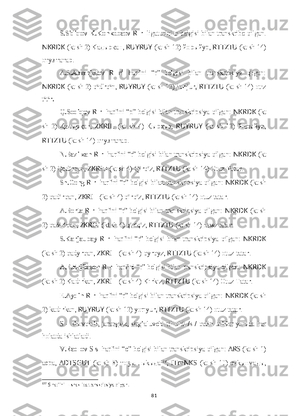 S.Sidiqov-K.Konkobaev   R   r 1
  ligaturini   р   belgisi bilan transkribe qilgan.
NKRDK   (kt sh 2) Kaды p кaн,  RUYRUY   (kt sh 12) йo p ыйyp,   RTTZTU   (kt sh 14)
отуз тата р .
A.S.Amanjolov   R   r 1
  harfini   “r”   belgisi   bilan   transkripsiya   qilgan:
NKRDK   (kt sh 2) q a
d ï
r q a
n,   RUYRUY   (kt sh 12) jo r ï
ju r,   RTTZTU   (kt sh 14) ot u
z
t a
t a
r.
Q.Sodiqov  R   r 1
 harfini “p” belgisi bilan transkripsiya qilgan:  NKRDK   (kt
sh   2)   Қaды p қaн,   ZKRI ??????   (kt   sh   4)   Қ ы р қыз,   RUYRUY   (kt   sh   12)   йo p ыйyp,
RTTZTU   (kt sh 14) отуз тата р .
N.Bazilxan  R   r 1
 harfini “r” belgisi bilan transkripsiya qilgan:  NKRDK   (kt
sh 2) Qadï r qan,  ZKRI ??????   (kt sh 4) Qï r qïz,  RTTZTU   (kt sh 14) Otuz Tata r .
Sh.Geng  R   r 1
 harfini “r” belgisi bilan transkripsiya qilgan:  NKRDK   (kt sh
2) qadï r qan,  ZKRI ??????   (kt sh 4) qï r qïz,  RTTZTU  (kt sh 14) otuz tata r .
A.Berta  R   r 1
 harfini “r” belgisi bilan transkripsiya qilgan:  NKRDK   (kt sh
2) qaδï r o
qan,  ZKRI ??????   (kt sh 4) qï r o
qïz,  RTTZTU   (kt sh 14)   otwz tata r .
S.Karjaubay   R   r 1
  harfini  “r” belgisi  bilan transkripsiya  qilgan:   NKRDK
(kt sh 2) qady r qan,  ZKRI ??????   (kt sh 4) qy r qyz,  RTTZTU   (kt sh 14) otuz-tata r .
A.B.Erjilasun   R   r 1
 harfini “r” belgisi bilan transkripsiya qilgan:   NKRDK
(kt sh 2) Kadı r kan,  ZKRI ??????   (kt sh 4) Kı r kız,  RTTZTU   (kt sh 14) Otuz Tata r .
E.Aydin  R   r 1
 harfini “r” belgisi bilan transkripsiya qilgan:  NKRDK   (kt sh
2) kadı r kan,  RUYRUY  (kt sh 12) yorıyu r,   RTTZTU   (kt sh 14) otuz tata r .
S   –  shovqinli,  jarangsiz,  sirg’aluvchi  til   oldi   /s 1
/   qalin  unlilar  yonida  har
holatda ishlatladi.
V.Radlov  S   s 1
 harfini “c” belgisi bilan transkripsiya qilgan:  ARS   (kt sh 1)
а с ра,   ADTSGUT   (kt   sh   8)   то ыҕ ш ыkыда 157
,   ITmNKS   (kt   sh   10)   с аkынмады,
157
  S  harfini ш shaklida transkripsiya qilgan.
81 