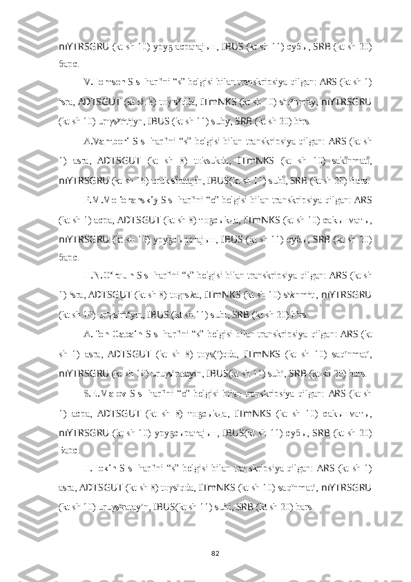 nıYTRSGRU   (kt sh 10) уру  аҕ с ратаjын,  IBUS   (kt sh 11)   с убы,  SRB   (kt sh 20)
бар с .
V.Tomsen  S   s 1
 harfini “s” belgisi bilan transkripsiya qilgan:  ARS   (kt sh 1)
a
s ra,  ADTSGUT   (kt sh 8) toγ u
s y
qda,   ITmNKS   (kt sh 10)  s a
q y
nm a
ty,   nıYTRSGRU
(kt sh 10) ur u
γ s y
r a
t a
jyn,  IBUS   (kt sh 11)  s uby,  SRB   (kt sh 20) b a
r s .
A.Vamberi   S   s 1
  harfini “s” belgisi bilan transkripsiya qilgan:   ARS   (kt sh
1)   a s ra,   ADTSGUT   (kt   sh   8)   tok s ukda,   ITmNKS   (kt   sh   10)   s ak nmat ,	
ıͦ	ıͦ
nıYTRSGRU   (kt sh 10) uruk  s rataj n,	
ıͦ	ıͦ  IBUS (kt sh 11)  s ub , 	ıͦ SRB   (kt sh 20) Bar s .
P.M.Melioranskiy  S   s 1
 harfini “c” belgisi bilan transkripsiya qilgan:  ARS
(kt sh 1) а с ра,   ADTSGUT   (kt sh 8) то	
ҕ c ыkда,   ITmNKS   (kt sh 10)  с аkынматы,
nıYTRSGRU   (kt sh 10) уру	
ҕ с ыратаjын,   IBUS   (kt sh 11)   с убы,   SRB   (kt sh 20)
бар с .
H.N.O rqun 	
ʻ S   s 1
 harfini “s” belgisi bilan transkripsiya qilgan:  ARS   (kt sh
1)  a
s ra,  ADTSGUT   (kt sh 8) tog u
s ı
k a,   ITmNKS   (kt sh 10)  s a
k ı
nm a
tı,   nıYTRSGRU
(kt sh 10) ur u
g s ı
r a
t a
yın,  IBUS   (kt sh 11)  s ubı,  SRB   (kt sh 20) b a
r s .
A. fon Gabain  S   s 1
 harfini “s” belgisi bilan transkripsiya qilgan:   ARS   (kt
sh   1)   a s ra,   ADTSGUT   (kt   sh   8)   toγ s (ï)qda,   ITmNKS   (kt   sh   10)   s aqïnmatï,
nıYTRSGRU   (kt sh 10) uruγ s ïratayïn,  IBUS (kt sh 11)  s ubï,  SRB   (kt sh 20) bar s .
S.E.Malov   S   s 1
  harfini “c” belgisi  bilan transkripsiya qilgan:   ARS   (kt sh
1)   а с ра,   ADTSGUT   (kt   sh   8)   то	
ҕ c ыkда,   ITmNKS   (kt   sh   10)   с аkынматы,
nıYTRSGRU   (kt sh 10) уру	
ҕ с ыратаjын,   IBUS (kt sh 11)   с убы,   SRB   (kt sh 20)
Бар с .
T.Tekin   S   s 1
  harfini “s” belgisi bilan transkripsiya qilgan:   ARS   (kt sh 1)
a s ra,  ADTSGUT   (kt sh 8) toγ s ïqda,   ITmNKS   (kt sh 10)  s aqïnmatï,   nıYTRSGRU
(kt sh 10) uruγ s ïratayïn,  IBUS (kt sh 11)  s ubi,  SRB   (kt sh 20) bar s .
82 