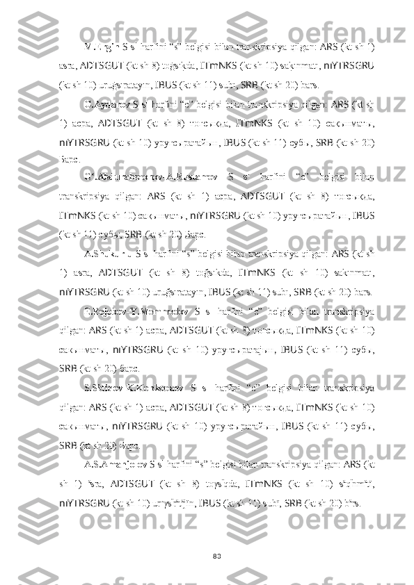 M.Ergin   S   s 1
  harfini “s” belgisi bilan transkripsiya qilgan:   ARS   (kt sh 1)
a s ra,  ADTSGUT   (kt sh 8) toġ s ık?da,   ITmNKS   (kt sh 10)  s a	k?ınmatı,   nıYTRSGRU
(kt sh 10) uruġ s ıratayın,  IBUS   (kt sh 11)  s ubı,  SRB   (kt sh 20) bar s .
G.Aydarov   S   s 1
  harfini “c” belgisi bilan transkripsiya qilgan:   ARS   (kt sh
1)   асра,   ADTSGUT   (kt   sh   8)   тоғcықда,   ITmNKS   (kt   sh   10)   сақынматы,
nıYTRSGRU   (kt sh 10) уруғсыратайын,  IBUS   (kt sh 11) субы,  SRB   (kt sh 20)
Бар с .
G .Abdurahmonov-A.Rustamov  	
ʻ S   s 1
  harfini   “c”   belgisi   bilan
transkripsiya   qilgan:   ARS   (kt   sh   1)   а с ра,   ADTSGUT   (kt   sh   8)   тоғ c ықда,
ITmNKS   (kt sh 10)  с ақынматы,   nıYTRSGRU   (kt sh 10) уруғ с ыратайын,  IBUS
(kt sh 11)  с убы,  SRB   (kt sh 20) Бар с .
A.Shukurlu  S   s 1
 harfini “s” belgisi bilan transkripsiya qilgan:  ARS   (kt sh
1)   a s ra,   ADTSGUT   (kt   sh   8)   toğ s ıkda,   ITmNKS   (kt   sh   10)   s akınmatı,
nıYTRSGRU   (kt sh 10) uruğ s ıratayın,  IBUS   (kt sh 11)  s ubı,  SRB   (kt sh 20) bar s .
E.Rejebov-Y.Memmedov   S   s 1
  harfini   “c”   belgisi   bilan   transkripsiya
qilgan:  ARS   (kt sh 1) а с ра,   ADTSGUT   (kt sh 8) тоғ c ықда,   ITmNKS   (kt sh 10)
с акынматы,   nıYTRSGRU   (kt   sh   10)   уруғ с ыратаjын ,   IBUS   (kt   sh   11)   с убы,
SRB   (kt sh 20) бар с .
S.Sidiqov-K.Konkobaev   S   s 1
  harfini   “c”   belgisi   bilan   transkripsiya
qilgan:  ARS   (kt sh 1) а с ра,   ADTSGUT   (kt sh 8) тог c ыкда,   ITmNKS   (kt sh 10)
с акынматы,   nıYTRSGRU   (kt   sh   10)   уруг с ыратайын,   IBUS   (kt   sh   11)   с убы,
SRB   (kt sh 20) Бар с .
A.S.Amanjolov  S   s 1
 harfini “s” belgisi bilan transkripsiya qilgan:  ARS   (kt
sh   1)   a
s ra,   ADTSGUT   (kt   sh   8)   toγ s ï
qda,   ITmNKS   (kt   sh   10)   s a
q ï
nm a
tï,
nıYTRSGRU   (kt sh 10) ur u
γ s ï
r a
t a
jïn,  IBUS   (kt sh 11)  s ubï,  SRB   (kt sh 20) b a
r s .
83 