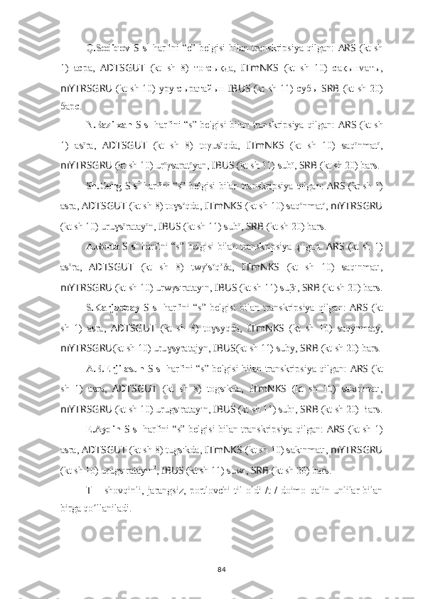 Q.Sodiqov   S   s 1
  harfini “c” belgisi bilan transkripsiya qilgan:   ARS   (kt sh
1)   а с ра,   ADTSGUT   (kt   sh   8)   тоғ c ықда,   ITmNKS   (kt   sh   10)   с ақынматы,
nıYTRSGRU   (kt sh 10) уруғ с ыратайын   IBUS   (kt sh 11)   с убы   SRB   (kt sh 20)
бар с .
N.Bazilxan   S   s 1
  harfini “s” belgisi bilan transkripsiya qilgan:   ARS   (kt sh
1)   a s ïra,   ADTSGUT   (kt   sh   8)   toγu s ïqda,   ITmNKS   (kt   sh   10)   s aqïnmatï,
nıYTRSGRU   (kt sh 10) urïγ s aratïyan,  IBUS   (kt sh 11)  s ubï,  SRB   (kt sh 20) bar s .
Sh.Geng   S   s 1
  harfini “s” belgisi bilan transkripsiya qilgan:   ARS   (kt sh 1)
a s ra,  ADTSGUT   (kt sh 8) toɣ s ïqda,   ITmNKS   (kt sh 10)  s aqïnmatï,   nıYTRSGRU
(kt sh 10) uru	
ɣ s ïratayïn,  IBUS   (kt sh 11)  s ubï,  SRB   (kt sh 20) bar s .
A.Berta   S   s 1
  harfini “s” belgisi bilan transkripsiya qilgan:   ARS   (kt sh 1)
a s o
ra,   ADTSGUT   (kt   sh   8)   twγ o
s ïq o
δa,   ITmNKS   (kt   sh   10)   s aqınmatı,
nıYTRSGRU   (kt sh 10) urwγ s ıratayın,  IBUS   (kt sh 11)  s uβı,  SRB   (kt sh 20) bar s .
S.Karjaubay   S   s 1
  harfini   “s”   belgisi   bilan   transkripsiya   qilgan:   ARS   (kt
sh   1)   a s ra,   ADTSGUT   (kt   sh   8)   to	
ɣ s yqda,   ITmNKS   (kt   sh   10)   s aqynmaty,
nıYTRSGRU (kt sh 10) uru	
ɣ s yratajyn,  IBUS (kt sh 11)  s uby,  SRB   (kt sh 20) bar s .
A.B.Erjilasun   S   s 1
  harfini “s” belgisi bilan transkripsiya qilgan:   ARS   (kt
sh   1)   a s ra,   ADTSGUT   (kt   sh   8)   tog s ıkda,   ITmNKS   (kt   sh   10)   s akınmatı,
nıYTRSGRU   (kt sh 10) urug s ıratayın,  IBUS   (kt sh 11)  s ubı,  SRB   (kt sh 20) Bar s .
E.Aydin   S   s 1
  harfini “s” belgisi bilan transkripsiya qilgan:   ARS   (kt sh 1)
a s ra,  ADTSGUT   (kt sh 8) tug s ıkda,   ITmNKS   (kt sh 10)  s akınmatı,   nıYTRSGRU
(kt sh 10) urug s ıratayın 2
,  IBUS   (kt sh 11)  s uwı,  SRB   (kt sh 20) bar s .
T   –   shovqinli,   jarangsiz,   portlovchi   til   oldi   /t 1
/   doimo   qalin   unlilar   bilan
birga qo llaniladi.	
ʻ
84 