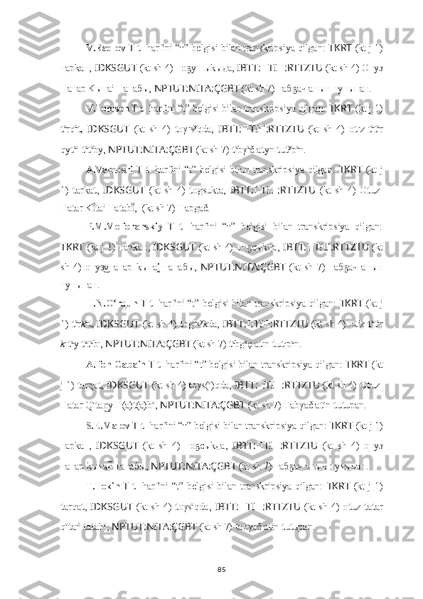 V.Radlov  T   t 1
 harfini “т” belgisi bilan transkripsiya qilgan:  TKRT   (kt j 1)
т арkа т ,  IDKSGUT   (kt sh 4)  т о ушыkыда,ҕ  IBTT: ?????? TI ?????? :RTTZTU  (kt sh 4) О т уз
Т а т ар Kы т аi  Т а т абы,  NPTUT:NITA:ÇGBT   (kt sh 7)  т аб ач а	
ҕ т ын  т у т ыпан.
V.Tomsen  T   t 1
 harfini “t” belgisi bilan transkripsiya qilgan:  TKRT   (kt j 1)
t a
rq a
t ,   IDKSGUT   (kt   sh   4)   t oγ u
s y
qda,   IBTT: ?????? TI ?????? :RTTZTU   (kt   sh   4)   o t u
z- t a
t a
r
qy t a
i  t a
t a
by,  NPTUT:NITA:ÇGBT   (kt sh 7)  t a
bγ a
č a t yn  t u t y
p a
n.
A.Vamberi   T   t 1
  harfini “t” belgisi  bilan transkripsiya qilgan:   TKRT   (kt j
1)   t arka t ,   IDKSGUT   (kt   sh   4)   t ogsukta,   IBTT: ?????? TI ?????? :RTTZTU   (kt   sh   4)   O t uz-
T a t ar K	
ıͦ t ai  T a t ab , 	ıͦ ????????????????????????  (kt sh 7)  T apgač.
P.M.Melioranskiy   T   t 1
  harfini   “т”   belgisi   bilan   transkripsiya   qilgan:
TKRT   (kt j 1)   т арkа т ,   IDKSGUT   (kt sh 4)   т о cыkда,	
ҕ   IBTT: ?????? TI ?????? :RTTZTU   (kt
sh   4)   о т у v	
з͜ т а т ар   kы т а i	̯   т а т абы,   NPTUT:NITA:ÇGBT   (kt   sh   7)   т аб ач   а	ҕ т ын
т у т ыпан.
H.N.O rqun 	
ʻ T   t 1
 harfini “t” belgisi bilan transkripsiya qilgan:  TKRT   (kt j
1)   t a
r k a
t ,   IDKSGUT   (kt sh 4)   t og u
s y
k da,   IBTT: ?????? TI ?????? :RTTZTU   (kt sh 4) o t u
z   t a
t a
r
k ı t a
y  t a
t a
bı,  NPTUT:NITA:ÇGBT   (kt sh 7)  t a
bg a
ç a t ın  t u t u
p a
n.
A. fon Gabain  T   t 1
 harfini “t” belgisi bilan transkripsiya qilgan:  TKRT   (kt
j 1)  t arqa t ,  IDKSGUT   (kt sh 4)  t oγs(ï)qda,  IBTT: ?????? TI ?????? :RTTZTU  (kt sh 4) O t uz-
T a t ar Qï t a y 	
n͜ T (a) t (a)bï,  NPTUT:NITA:ÇGBT   (kt sh 7)  T abγač a t ïn  t u t upan.
S.E.Malov  T   t 1
 harfini “т” belgisi bilan transkripsiya qilgan:  TKRT   (kt j 1)
т арkа т ,   IDKSGUT   (kt   sh   4)   т о cыkда,	
ҕ   IBTT: ?????? TI ?????? :RTTZTU   (kt   sh   4)   о т уз
т а т ар kы т ан	
̃  т а т абы,  NPTUT:NITA:ÇGBT   (kt sh 7)  т аб ач а	ҕ т ын  т у т ыпан.
T.Tekin   T   t 1
  harfini  “t” belgisi  bilan transkripsiya qilgan:   TKRT   (kt  j 1)
t arqa t ,   IDKSGUT   (kt  sh  4)   t oγsïqda,   IBTT: ?????? TI ?????? :RTTZTU   (kt  sh  4)  o t uz   t a t ar
qï t ań  t a t abï,  NPTUT:NITA:ÇGBT   (kt sh 7)  t abγač a t ïn  t u t upan.
85 