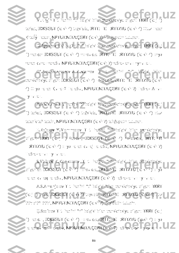 M.Ergin   T   t 1
  harfini “t” belgisi bilan transkripsiya qilgan:   TKRT   (kt j 1)
t ark?a t ,  IDKSGUT   (kt sh 4)   t oġsı	k?da,  IBTT: ?????? TI ?????? :RTTZTU  (kt sh 4) O t uz  T atar
K	
?ı t a y 	n͡ T ata b ı,  NPTUT:NITA:ÇGBT   (kt sh 7)  T abġaç a t ın  t u t upan.
G.Aydarov   T   t 1
  harfini “т” belgisi bilan transkripsiya qilgan:   TKRT   (kt j
1)   тарқат   IDKSGUT   (kt   sh   4)   тоғcықда   IBTT: ?????? TI ?????? :RTTZTU   (kt   sh   4)   отуз
татар қытан татабы  NPTUT:NITA:ÇGBT (kt sh 7) табғач атын тутыпан.
G .Abdurahmonov-A.Rustamov  	
ʻ T   t 1
  harfini   “т”   belgisi   bilan
transkripsiya qilgan:  IDKSGUT   (kt sh 4)  т оғcықда,   IBTT: ?????? TI ?????? :RTTZTU  (kt sh
4)  O т уз   т а т ар Қы т анй   Т а т абы,   NPTUT:NITA:ÇGBT   (kt  sh 7)   Т абғач  А т ын
т у т ыпан.
A.Shukurlu   T   t 1
  harfini “t” belgisi bilan transkripsiya qilgan:   TKRT   (kt j
1)   t arka t ,   IDKSGUT   (kt   sh   4)   t oğsıkda,   IBTT: ?????? TI ?????? :RTTZTU   (kt   sh   4)   o t uz
t a t ar kı t añ  t a t abı,  NPTUT:NITA:ÇGBT   (kt sh 7)  t abğaç a t ın  t u t upan.
E.Rejebov-Y.Memmedov   T   t 1
  harfini   “т”   belgisi   bilan   transkripsiya
qilgan:   TKRT   (kt   j   1)   т арка т ,   IDKSGUT   (kt   sh   4)   т оғcықда,   IBTT: ?????? TI
?????? :RTTZTU   (kt sh 4) о т уз   т а т ар кы т аj   т а т абы,   NPTUT:NITA:ÇGBT   (kt sh 7)
Т абғач а т ын  т у т ыпан.
S.Sidiqov-K.Konkobaev   T   t 1
  harfini   “т”   belgisi   bilan   transkripsiya
qilganlar:   IDKSGUT   (kt   sh   4)   т огcыкда,   IBTT: ?????? TI ?????? :RTTZTU   (kt   sh   4)   о т уз
т а т ар кы т а  	
ӊ т а т абы,  NPTUT:NITA:ÇGBT   (kt sh 7)  т абгач а т ын  т у т ыпан.
A.S.Amanjolov   T   t 1
  harfini   “t”   belgisi   bilan   transkripsiya   qilgan:   TKRT
(kt j 1)   t a
rq a
t ,   IDKSGUT   (kt sh 4)   t oγs ı
qda,   IBTT: ?????? TI ?????? :RTTZTU   (kt sh 4) o t u
z
t a
t a
r qï t a
ñ  t a
t a
bï,  NPTUT:NITA:ÇGBT   (kt sh 7)  t a
bγ a
č a t ïn  t u t up a
n.
Q.Sodiqov   T   t 1
  harfini  “т” belgisi  bilan transkripsiya qilgan:   TKRT   (kt  j
1)   т арқа т ,   IDKSGUT   (kt sh 4)   т оғcықда,   IBTT: ?????? TI ?????? :RTTZTU   (kt sh 4) о т уз
т а т ар қы т анй  т а т абы,  NPTUT:NITA:ÇGBT   (kt sh 7)  т абғач а т ын  т у т ыпан.
86 