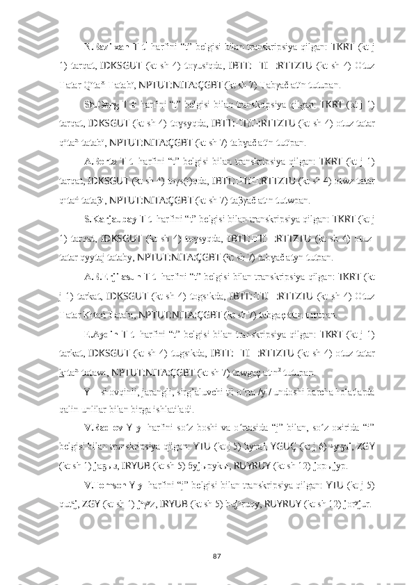 N.Bazilxan   T   t 1
  harfini “t” belgisi bilan transkripsiya qilgan:   TKRT   (kt j
1)   t arqa t ,   IDKSGUT   (kt   sh   4)   t oγusïqda,   IBTT: ?????? TI ?????? :RTTZTU   (kt   sh   4)   O t uz
T a t ar Qï t aň  T a t abï,  NPTUT:NITA:ÇGBT   (kt sh 7)  T abγač a t ïn  t u t upan.
Sh.Geng   T   t 1
  harfini “t” belgisi bilan transkripsiya qilgan:   TKRT   (kt j 1)
t arqa t ,   IDKSGUT   (kt sh 4)   t o syqda,	
ɣ   IBTT: ?????? TI ?????? :RTTZTU   (kt sh 4) o t uz   t a t ar
qï t añ  t a t abï,  NPTUT:NITA:ÇGBT   (kt sh 7)  t ab ač a	
ɣ t ïn  t u t ïpan.
A.Berta   T   t 1
  harfini   “t”  belgisi   bilan  transkripsiya  qilgan:   TKRT   (kt   j  1)
t arqa t ,  IDKSGUT   (kt sh 4)  t oγs(ï)qda,   IBTT: ?????? TI ?????? :RTTZTU  (kt sh 4) o t wz  t a t ar
qı t ań  t a t aβı,  NPTUT:NITA:ÇGBT   (kt sh 7)  t aβγač a t ın  t u t wpan.
S.Karjaubay  T   t 1
 harfini “t” belgisi bilan transkripsiya qilgan:  TKRT   (kt j
1)   t arqa t ,   IDKSGUT   (kt   sh   4)   t o syqda,	
ɣ   IBTT: ?????? TI ?????? :RTTZTU   (kt   sh   4)   o t uz-
t a t ar qyy t aj  t a t aby,  NPTUT:NITA:ÇGBT   (kt sh 7)  t ab ač a	
ɣ t yn  t u t pan.
A.B.Erjilasun  T   t 1
 harfini “t” belgisi bilan transkripsiya qilgan:  TKRT   (kt
j   1)   t arka t ,   IDKSGUT   (kt   sh   4)   t ogsıkda,   IBTT: ?????? TI ?????? :RTTZTU   (kt   sh   4)   O t uz
T a t ar Kı t ań  T atabı,  NPTUT:NITA:ÇGBT   (kt sh 7)  t abgaç ā t ın  t u t upan.
E.Aydin   T   t 1
  harfini “t” belgisi bilan transkripsiya qilgan:   TKRT   (kt j 1)
t arka t ,   IDKSGUT   (kt  sh 4)   t ugsıkda,   IBTT: ?????? TI ?????? :RTTZTU   (kt  sh 4)  o t uz   t a t ar
k ı t añ  t a t awı,  NPTUT:NITA:ÇGBT   (kt sh 7)  t awgaç a t ın 2
  t u t upan.
Y  –  shovqinli, jarangli, sirg’aluvchi til o ʻ rta /y 1
/ undoshi barcha holatlarda
qalin unlilar bilan birga ishlatiladi.
V.Radlov   Y   y 1
  harfini   so z   boshi   va   o rtasida   “j”   bilan,   so z   oxirida   “i”	
ʻ ʻ ʻ
belgisi bilan transkripsiya qilgan:  YTU ??????  (kt j 5) kyта i ,  YGUÇ   (kt j 6) чу а	
ҕ i ,  ZGY
(kt sh 1)  j a ыз, 	
ҕ I ??????RYUB   (kt sh 5) бу j ыруkы,  RUYRUY   (kt sh 12)  j oры j yp.
V.Tomsen  Y   y 1
 harfini “j” belgisi bilan transkripsiya qilgan:  YTU ??????  (kt j 5)
qut a
j ,  ZGY   (kt sh 1)  j a
γ y
z,  I ??????RYUB   (kt sh 5) bu j u
ruqy,  RUYRUY   (kt sh 12)  j or y
j ur.
87 