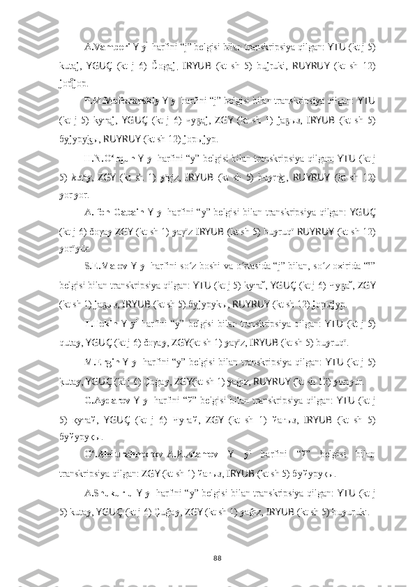 A.Vamberi  Y   y 1
 harfini “j” belgisi bilan transkripsiya qilgan:  YTU ??????  (kt j 5)
kuta j ,   YGUÇ   (kt   j   6)   Čoga j ,   I ??????RYUB   (kt   sh   5)   bu j ruki,   RUYRUY   (kt   sh   12)
j orıͦ j op.
P.M.Melioranskiy  Y   y 1
 harfini “j” belgisi bilan transkripsiya qilgan:  YTU ??????
(kt   j   5)   kyта j ,   YGUÇ   (kt   j   6)   чу а	
ҕ j ,   ZGY   (kt   sh   1)   j a ыз,  	ҕ I ??????RYUB   (kt   sh   5)
бу j yр kы, 	
у͜ RUYRUY   (kt sh 12)  j oры j yp.
H.N.O rqun 	
ʻ Y   y 1
 harfini “y” belgisi bilan transkripsiya qilgan:   YTU ??????  (kt j
5)   k ut a
y ,   ZGY   (kt   sh   1)   y a
g ı
z,   I ??????RYUB   (kt   sh   5)   bu y r u
k	
͜ ı,   RUYRUY   (kt   sh   12)
y or ı
y or.
A. fon Gabain   Y   y 1
  harfini “y” belgisi bilan transkripsiya qilgan:   YGUÇ
(kt j 6) čoγa y   ZGY   (kt sh 1)  y aγïz  I ??????RYUB   (kt sh 5) bu y ruqï  RUYRUY   (kt sh 12)
y orï y ūr.
S.E.Malov   Y   y 1
  harfini so z boshi va o rtasida “j” bilan, so z oxirida “ǐ”	
ʻ ʻ ʻ
belgisi bilan transkripsiya qilgan:  YTU ??????  (kt j 5) kyта ǐ ,  YGUÇ   (kt j 6) 	
Чу аҕ ǐ ,  ZGY
(kt sh 1)  j a ыз, 	
ҕ I ??????RYUB   (kt sh 5) бу j yруkы,  RUYRUY   (kt sh 12)  j oры j yp.
T.Tekin   Y   y 1
  harfini   “y”  belgisi   bilan  transkripsiya   qilgan:   YTU ??????  (kt  j  5)
quta y ,  YGUÇ   (kt j 6) čoγa y ,  ZGY (kt sh 1)  y aγïz,  I ??????RYUB   (kt sh 5) bu y ruqï.
M.Ergin   Y   y 1
  harfini “y” belgisi bilan transkripsiya qilgan:   YTU ??????  (kt j 5)
k	
?uta y ,  YGUÇ   (kt j 6) Çoġa y ,  ZGY (kt sh 1)  y aġız,  RUYRUY   (kt sh 12)  y orı y ur.
G.Aydarov   Y   y 1
  harfini “й” belgisi bilan transkripsiya qilgan:   YTU ??????  (kt j
5)   қyта й ,   YGUÇ   (kt   j   6)  	
Чуға й ,   ZGY   (kt   sh   1)   й aғыз,   I ??????RYUB   (kt   sh   5)
бу й yруқы.
G .Abdurahmonov-A.Rustamov  	
ʻ Y   y 1
  harfini   “й”   belgisi   bilan
transkripsiya qilgan:  ZGY   (kt sh 1)  й aғыз,  I ??????RYUB   (kt sh 5) бу й yруқы.
A.Shukurlu   Y   y 1
  harfini “y” belgisi bilan transkripsiya qilgan:   YTU ??????  (kt j
5) kuta y ,  YGUÇ   (kt j 6) Çuğa y ,  ZGY   (kt sh 1)  y ağız,  I ??????RYUB   (kt sh 5) bu y urukı.
88 