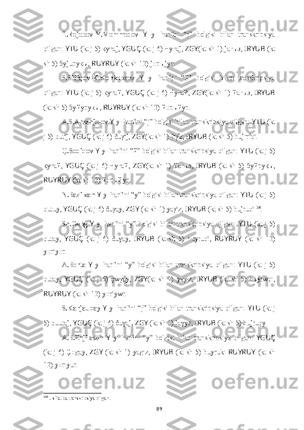 E.Rejebov-Y.Memmedov   Y   y 1
  harfini   “j”   belgisi   bilan   transkripsiya
qilgan:  YTU ??????  (kt j 5) кyта j ,  YGUÇ   (kt j 6) Чуға j ,  ZGY (kt sh 1)  j aғыз,  I ??????RYUB   (kt
sh 5) бу j uрукы,  RUYRUY   (kt sh 12)  j oры j yp.
S.Sidiqov-K.Konkobaev   Y   y 1
  harfini   “й”   belgisi   bilan   transkripsiya
qilgan:   YTU ??????  (kt j 5) кyта й ,   YGUÇ   (kt j 6) 
Чуга й ,   ZGY (kt sh 1)   й aгыз,   I ??????RYUB
(kt sh 5) бу й yрукы,  RUYRUY   (kt sh 12)  й oры й yp.
A.S.Amanjolov  Y   y 1
 harfini “j” belgisi bilan transkripsiya qilgan:  YTU ??????  (kt
j 5) qut a
j ,  YGUÇ   (kt j 6) čuγ a
j ,  ZGY (kt sh 1)  j a
γ ï
z,  I ??????RYUB   (kt sh 5) bu j u
r u
qï.
Q.Sodiqov  Y   y 1
 harfini “й” belgisi bilan transkripsiya qilgan:  YTU ??????  (kt j 5)
қyта й ,   YGUÇ   (kt j 6) 	
Чуға й ,   ZGY (kt sh 1)   й aғыз,   I ??????RYUB   (kt sh 5) бу й руқы,
RUYRUY   (kt sh 12)  й oры й yp.
N.Bazilxan  Y   y 1
 harfini “y” belgisi bilan transkripsiya qilgan:  YTU ??????  (kt j 5)
qutu y ,  YGUÇ   (kt j 6) čuγa y ,  ZGY   (kt sh 1)  y aγïz,  I ??????RYUB   (kt sh 5) bu j ruqï 158
.
Sh.Geng   Y   y 1
  harfini “y” belgisi bilan transkripsiya qilgan:   YTU ??????  (kt j 5)
quta y ,   YGUÇ   (kt   j   6)   ču a
ɣ y ,   I ??????RYUB   (kt   sh   5)   bu y ruqï,   RUYRUY   (kt   sh   12)
y orï y or.
A.Berta   Y   y 1
  harfini   “y”   belgisi   bilan  transkripsiya   qilgan:   YTU ??????  (kt   j   5)
quta y ,   YGUÇ   (kt   j   6)   çwγa y ,   ZGY (kt   sh   1)   y aγız,   I ??????RYUB   (kt   sh   5)   bu y rwqı,
RUYRUY   (kt sh 12)  y or o
y wr.
S.Karjaubay  Y   y 1
 harfini “j” belgisi bilan transkripsiya qilgan:  YTU ??????  (kt j
5) quuta j ,  YGUÇ   (kt j 6) ču a
ɣ j,   ZGY   (kt sh 1)  j a yz, 	ɣ I ??????RYUB   (kt sh 5) bu j ruqy .
A.B.Erjilasun   Y   y 1
  harfini   “y”   belgisi   bilan  transkripsiya   qilgan:   YGUÇ
(kt j 6) Çoga y ,   ZGY   (kt sh 1)   y agız,   I ??????RYUB   (kt sh 5) bu y rukı   RUYRUY   (kt sh
12)  y orı y ur.
158
 J sifatida transkripsiya qilgan.
89 