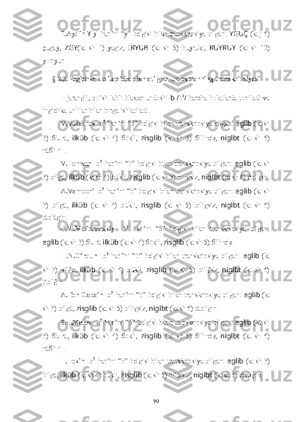 E.Aydin  Y   y 1
 harfini “y” belgisi bilan transkripsiya qilgan:  YGUÇ   (kt j 6)
çuga y ,   ZGY (kt   sh   1)   y agız,   I ??????RYUB   (kt   sh   5)   bu y r uk ı,   RUYRUY   (kt   sh   12)
y orı y ur.
§  2.2. Ingichka unlilar bilan ishlatilgan undoshlarning transkripsiyasi
??????  -   jarangli, qo sh labli blaster undoshi  ʻ b   /b 2
/ barcha holatlarda topiladi va
ingichka unlilar bilan birga ishlatiladi.
V.V.Radlov  ??????  b 2
  harfini “б” belgisi bilan transkripsiya qilgan:  eglib  (kt sh
3)   б iлгä,   ilküb   (kt   sh   4)   б öкli,   zisglib   (kt   sh   5)   б iliгсiз,   niglbt   (kt   sh   6)
тä б liгiн.
V.Tomsen   ??????  b 2
  harfini “b” belgisi bilan transkripsiya qilgan:   eglib   (kt sh
3)   b ilgä,  ilküb   (kt sh 4)  b ökli,  zisglib   (kt sh 5)   b il i
gsiz,  niglbt   (kt sh 6) t ä
b l i
gin.
A.Vamberi  ??????  b 2
  harfini “b” belgisi bilan transkripsiya qilgan:  eglib  (kt sh
3)   b ilgä,   ilküb   (kt   sh   4)   b ükli,   zisglib   (kt   sh   5)   b iligsiz,   niglbt   (kt   sh   6)
tä b lägin.
P.M.Melioranskiy   ??????  b 2
  harfini   “б”   belgisi   bilan   transkripsiya   qilgan:
eglib  (kt sh 3)   б iлгä  ilküb   (kt sh 4)  б öкli,  zisglib   (kt sh 5)   б iliгсiз.
H.N.O rqun  	
ʻ ??????  b 2
  harfini   “b”   belgisi   bilan   transkripsiya   qilgan:   eglib   (kt
sh   3)   b ilğe,   ilküb   (kt   sh   4)   b ükli,   zisglib   (kt   sh   5)   b il i
ğs i
z,   niglbt   (kt   sh   6)
t e
b l i
ğin.
A. fon Gabain  ??????  b 2
  harfini “b” belgisi bilan transkripsiya qilgan:  eglib  (kt
sh 3)   b ilgä,  zisglib   (kt sh 5)   b iligsiz,  niglbt   (kt sh 6) tä b ligin.
S.E.Malov   ??????  b 2
  harfini “б” belgisi bilan transkripsiya qilgan:   eglib   (kt sh
3)   б iлгä,   ilküb   (kt   sh   4)   б öкli,   zisglib   (kt   sh   5)   б iliгсiз,   niglbt   (kt   sh   6)
тä б liгiн.
T.Tekin   ??????  b 2
  harfini “b” belgisi bilan transkripsiya qilgan:   eglib   (kt sh 3)
bilgä,  ilküb   (kt sh 4) bükli,  zisglib   (kt sh 5)   biligsiz,  niglbt   (kt sh 6) täbligin.
90 