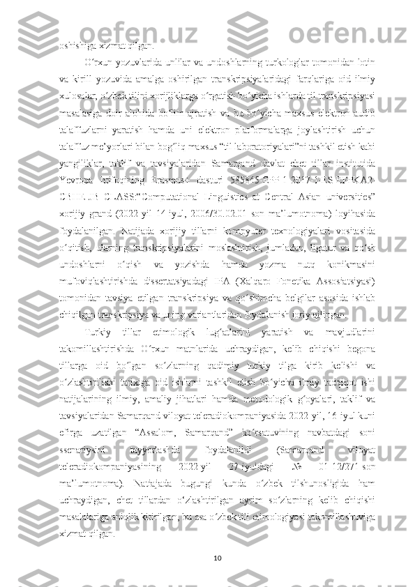 oshishiga xizmat qilgan.
O rxun yozuvlarida unlilar  va undoshlarning turkologlar  tomonidan lotinʻ
va   kirill   yozuvida   amalga   oshirilgan   transkripsiyalaridagi   farqlariga   oid   ilmiy
xulosalar, o zbek tilini xorijliklarga o rgatish bo yicha ishlarda til transkripsiyasi	
ʻ ʻ ʻ
masalasiga   doir   alohida   bo lim   ajratish   va   bu   bo yicha   maxsus   elektron   audio	
ʻ ʻ
talaffuzlarni   yaratish   hamda   uni   elektron   platformalarga   joylashtirish   uchun
talaffuz me’yorlari bilan bog liq maxsus “til laboratoriyalari”ni tashkil etish kabi
ʻ
yangiliklar,   taklif   va   tavsiyalaridan   Samarqand   davlat   chet   tillar   institutida
Yevropa   Ittifoqining   Erasmus+   dasturi   585845-EPP-1-2017-1-ES-EPPKA2-
CBHE-JB   CLASS:“Computational   Linguistics   at   Central   Asian   universities”
xorijiy   grand   (2022-yil   14-iyul,   2006/30.02.01   son   ma’lumotnoma)   loyihasida
foydalanilgan.   Natijada   xorijiy   tillarni   kompyuter   texnologiyalari   vositasida
o qitish,   ularning   transkripsiyalarini   moslashtirish,   jumladan,  	
ʻ ligatur   va   qo sh	ʻ
undoshlarni   o qish   va   yozishda   hamda   yozma   nutq   konikmasini	
ʻ
mufoviqlashtirishda   dissertatsiyadagi   IPA   (Xalqaro   Fonetika   Assosiatsiyasi)
tomonidan   tavsiya   etilgan   transkripsiya   va   qo shimcha   belgilar   asosida   ishlab	
ʻ
chiqilgan transkripsiya va uning variantlaridan foydalanish joriy qilingan.
Turkiy   tillar   etimologik   lug atlarini   yaratish   va   mavjudlarini	
ʻ
takomillashtirishda   O rxun   matnlarida   uchraydigan,   kelib   chiqishi   begona	
ʻ
tillarga   oid   bo lgan   so zlarning   qadimiy   turkiy   tilga   kirib   kelishi   va	
ʻ ʻ
o zlashtirilishi   tarixiga   oid   ishlarni   tashkil   etish   bo yicha   ilmiy   tadqiqot   ishi	
ʻ ʻ
natijalarining   ilmiy,   amaliy   jihatlari   hamda   metodologik   g oyalari,   taklif   va	
ʻ
tavsiyalaridan Samarqand viloyat teleradiokompaniyasida 2022-yil, 16-iyul kuni
efirga   uzatilgan   “Assalom,   Samarqand”   ko rsatuvining   navbatdagi   soni	
ʻ
ssenariysini   tayyorlashda   foydalanildi   (Samarqand   viloyat
teleradiokompaniyasining   2022-yil   27-iyuldagi   №   01-12/271-son
ma’lumotnoma ).   Natiajada   bugungi   kunda   o zbek   tilshunosligida   ham	
ʻ
uchraydigan,   chet   tillardan   o‘zlashtirilgan   ayrim   so zlarning   kelib   chiqishi	
ʻ
masalalariga aniqlik kitirilgan, bu esa o zbek tili etimologiyasi takomillashuviga	
ʻ
xizmat qilgan.
10 