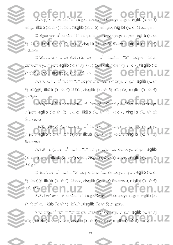 M.Ergin  ??????  b 2
  harfini “b” belgisi bilan transkripsiya qilgan:  eglib  (kt sh 3)
Bilge,  ilküb   (kt sh 4) Bökli,  zisglib   (kt sh 5)   Biligsiz,  niglbt   (kt sh 6) tebligin.
G.Aydarov  ??????  b 2
  harfini “б” belgisi bilan transkripsiya qilgan:  eglib  (kt sh
3)   Б iлгe   ilküb   (kt   sh   4)   Б өклi,   zisglib   (kt   sh   5)   б iлiгсiз,   niglbt   (kt   sh   6)
те б лiгiн.
G .Abdurahmonov-A.Rustamov  ʻ ??????  b 2
  harfini   “б”   belgisi   bilan
transkripsiya qilgan:  eglib  (kt sh 3)   Б ил(г)ә,  ilküb   (kt sh 4)  Б öкли,  zisglib   (kt
sh 5)   б илигсиз,  niglbt   (kt sh 6) та б лигин.
A.Shukurlu  ??????  b 2
  harfini “b” belgisi bilan transkripsiya qilgan:  eglib  (kt sh
3)   b il(g)ä,   ilküb   (kt   sh   4)   B ökli,   zisglib   (kt   sh   5)   b iligsiz,   niglbt   (kt   sh   6)
tä b ligin.
E.Rejebov-Y.Memmedov   ??????  b 2
  harfini   “б”   belgisi   bilan   transkripsiya
qilgan:   eglib   (kt   sh   3)   Б илкә   ilküb   (kt   sh   4)   Б өкли,   zisglib   (kt   sh   5)
б иликсиз.
  S.Sidiqov-K.Konkobaev   ??????  b 2
  harfini   “б”   belgisi   bilan   transkripsiya
qilgan:   eglib   (kt   sh   3)   Б i(л)гe   ilküb   (kt   sh   4)   Б өклi,   zisglib   (kt   sh   5)
б илигсиз.
A.S.Amanjolov   ??????  b 2
  harfini   “b”   belgisi   bilan   transkripsiya   qilgan:   eglib
(kt sh 3)   b ilgä,   ilküb   (kt sh 4)   b ökli,   zisglib   (kt sh 5)   b il i
gsiz   niglbt   (kt sh 6)
t ä
b l i
g i
n.
Q.Sodiqov   ??????  b 2
  harfini “б” belgisi bilan transkripsiya qilgan:   eglib   (kt sh
3)   Б ил(г)ä   ilküb   (kt sh 4)   Б öкли,   zisglib   (kt sh 5)   б илигсиз,   niglbt   (kt sh 6)
тä б лигин.
N.N.Bazilxan   ??????  b 2
  harfini “b” belgisi bilan transkripsiya qilgan:   eglib   (kt
sh 3)   b ilge,  ilküb   (kt sh 4)  B öküli,  zisglib   (kt sh 5)   b ilgesiz.
Sh.Geng  ??????  b 2
  harfini “b” belgisi bilan transkripsiya qilgan:  eglib  (kt sh 3)
b il e, 	
ɡ ilküb   (kt sh 4)  b ükli,  zisglib   (kt sh 5)   b ili siz, 	ɡ niglbt   (kt sh 6) tä b ligin.
91 