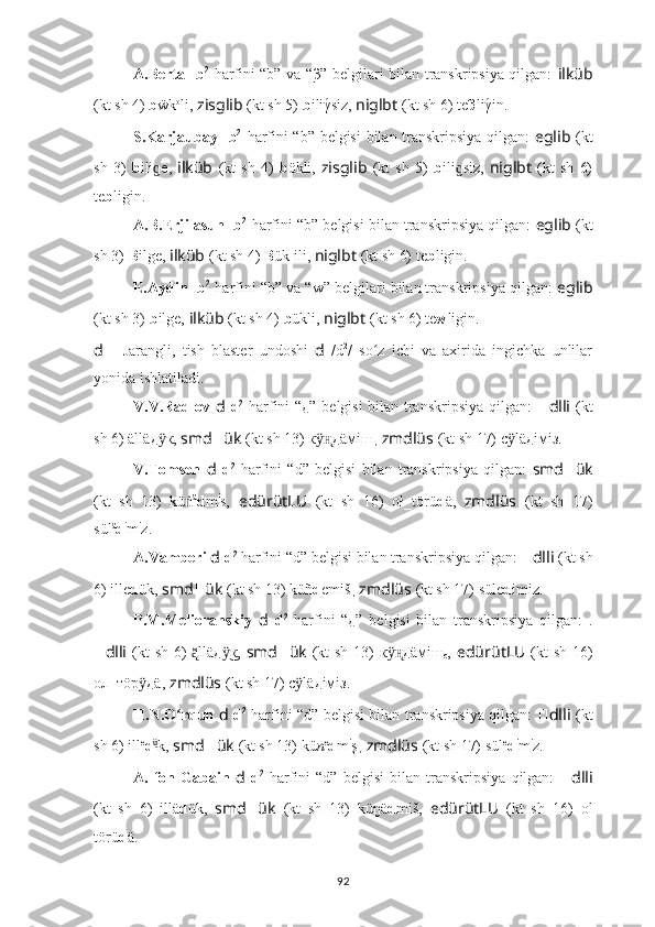 A.Berta   ??????  b 2
  harfini “b” va “β” belgilari bilan transkripsiya qilgan:   ilküb
(kt sh 4)  b ẅk o
li,  zisglib   (kt sh 5)   b iliγ́siz,  niglbt   (kt sh 6) te β liγ	́in.
S.Karjaubay   ??????  b 2
  harfini “b” belgisi  bilan transkripsiya qilgan:   eglib   (kt
sh   3)   b ili e,  	
ɡ ilküb   (kt   sh   4)   b ökli,   zisglib   (kt   sh   5)   b ili siz,  	ɡ niglbt   (kt   sh   6)
te b ligin.
A.B.Erjilasun  ??????  b 2
  harfini “b” belgisi bilan transkripsiya qilgan:  eglib  (kt
sh 3)   B ilge,  ilküb   (kt sh 4)  B ük ili,  niglbt   (kt sh 6) te b ligin.
E.Aydin  ??????  b 2
  harfini “b” va “w” belgilari bilan transkripsiya qilgan:  eglib
(kt sh 3)   b ilge,  ilküb   (kt sh 4)  b ükli,  niglbt   (kt sh 6) te w ligin.
d   -   Jarangli,   tish   blaster   undoshi   d   /d 2
/   so z   ichi   va   axirida   ingichka   unlilar	
ʻ
yonida ishlatiladi. 
V.V.Radlov   d   d 2
  harfini “д” belgisi bilan transkripsiya qilgan:   ?????? dlli   (kt
sh 6) ällä д к, 	
ӱ smd ?????? ük   (kt sh 13) к	ӱн̨ д äмiш ,  zmdlüs   (kt sh 17) с lä	ӱ д iмiз.
V.Tomsen   d   d 2
  harfini   “d”   belgisi   bilan   transkripsiya   qilgan:   smd ?????? ük
(kt   sh   13)   kü	
ṅ ä
d m i
s,   edürütLU   (kt   sh   16)   оł_törü d ä,   zmdlüs   (kt   sh   17)
sül ä
d i
m i
z.
A.Vamberi  d   d 2
 harfini “d” belgisi bilan transkripsiya qilgan:  ?????? dlli   (kt sh
6)  ille d ük,  smd ?????? ük   (kt sh 13) küñ d emiš ,  zmdlüs   (kt sh 17) süle d imiz.
P.M.Melioranskiy   d   d 2
  harfini   “д”   belgisi   bilan   transkripsiya   qilgan:   .
?????? dlli   (kt sh 6)  llä
ą̈̈ д к,  	ӱ͜ smd ?????? ük   (kt sh 13) к	ӱн̨ д äмiш
c ,   edürütLU   (kt sh 16)
ол_тöр	
ӱ д ä,   zmdlüs   (kt sh 17) с lä	ӱ д iмiз.
H.N.O rqun  	
ʻ d   d 2
  harfini “d” belgisi bilan transkripsiya qilgan:   ?????? dlli   (kt
sh 6)  ill e
d ü	
͜
k,  smd ?????? ük   (kt sh 13) kü n e
d m i
ş ,  zmdlüs   (kt sh 17) sül e
d i
m i
z.
A.   fon   Gabain   d   d 2
  harfini   “d”   belgisi   bilan   transkripsiya   qilgan:   ?????? dlli
(kt   sh   6)   ill ä d ük,   smd ?????? ük   (kt   sh   13)   küŋä d miš,   edürütLU   (kt   sh   16)   оl
törü d ä.
92 