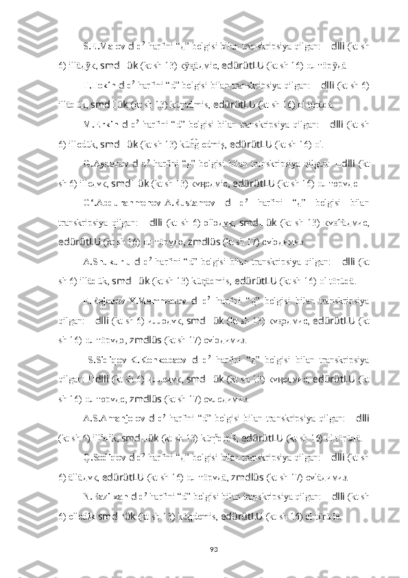 S.E.Malov  d   d 2
 harfini “д” belgisi bilan transkripsiya qilgan:  ?????? dlli   (kt sh
6) illäд ӱ к,  smd ?????? ük   (kt sh 13) к äӱн̨ д мic,   edürütLU   (kt sh 16)   ол тöр	ӱ д ä .
T.Tekin  d   d 2
 harfini “d” belgisi bilan transkripsiya qilgan:  ?????? dlli   (kt sh 6)
ill ä d ük,  smd ?????? ük   (kt sh 13) küŋä d mis,   edürütLU   (kt sh 16)   оl törü d ä.
M.Erkin   d   d 2
  harfini  “d” belgisi  bilan transkripsiya qilgan:   ?????? dlli   (kt  sh
6)  ill e dük,  smd ?????? ük   (kt sh 13) kü g edmiş,	
n͡   edürütLU   (kt sh 16)   оl.
G.Aydarov   d   d 2
  harfini   “д”   belgisi   bilan  transkripsiya   qilgan:   ?????? dlli   (kt
sh 6) ille д үк,  smd ?????? ük   (kt sh 13) кү e	
ӊ д мic,   edürütLU   (kt sh 16)   ол төрү д e .
G .Abdurahmonov-A.Rustamov  	
ʻ d   d 2
  harfini   “д”   belgisi   bilan
transkripsiya   qilgan:   ?????? dlli   (kt   sh   6)   әllә д үк,   smd ?????? ük   (kt   sh   13)   кү га	
н͡ д миc,
edürütLU   (kt sh 16)   ол тöрү д ә,   zmdlüs   (kt sh 17) сүlә д имиз.
A.Shukurlu   d   d 2
  harfini “d” belgisi  bilan transkripsiya qilgan:   ?????? dlli   (kt
sh 6)  ill ä d ük,  smd ?????? ük   (kt sh 13) kü ä	
n̨ d mis,   edürütLU   (kt sh 16)   оl törü d ä.
E.Rejebov-Y.Memmedov   d   d 2
  harfini   “д”   belgisi   bilan   transkripsiya
qilgan:   ?????? dlli   (kt sh 6) иллә д үк,  smd ?????? ük   (kt sh 13) кү ә	
н̨ д миc,   edürütLU   (kt
sh 16)   ол тöрү д ә,   zmdlüs   (kt sh 17) сүlә д имиз.
  S.Sidiqov-K.Konkobaev   d   d 2
  harfini   “д”   belgisi   bilan   transkripsiya
qilgan:   ?????? dlli   (kt sh 6) илле д үк,  smd ?????? ük   (kt sh 13) кү е
ӊ д миc,   edürütLU   (kt
sh 16)   ол төрү д е,   zmdlüs   (kt sh 17) сүле д имиз.
A.S.Amanjolov   d   d 2
  harfini “d” belgisi  bilan transkripsiya qilgan:   ?????? dlli
(kt sh 6)  ill ä
d ü
k,  smd ?????? ük   (kt sh 13) kü η ä
d m i
š,   edürütLU   (kt sh 16)   оl törü d ä.
Q.Sodiqov  d   d 2
 harfini “д” belgisi bilan transkripsiya qilgan:  ?????? dlli   (kt sh
6) ällä д үк,  edürütLU   (kt sh 16)   ол тöрү д ä,   zmdlüs   (kt sh 17) сүlä д имиз.
N.Bazilxan  d   d 2
 harfini “d” belgisi bilan transkripsiya qilgan:  ?????? dlli   (kt sh
6)  elled ik  smd ?????? ük   (kt sh 13) kü ŋ demis,   edürütLU   (kt sh 16)   оl törüde.
93 