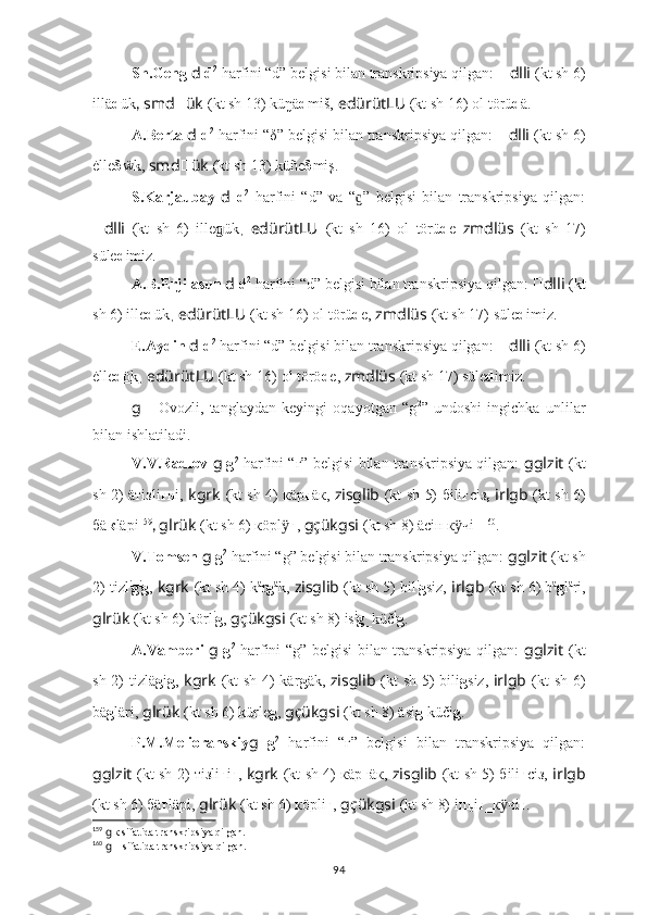 Sh.Geng  d   d 2
 harfini “d” belgisi bilan transkripsiya qilgan:  ?????? dlli   (kt sh 6)
illä d ük ,  smd ?????? ük   (kt sh 13) kü ŋ ä d miš,   edürütLU   (kt sh 16)   оl törü d ä.
A.Berta  d   d 2
 harfini “δ” belgisi bilan transkripsiya qilgan:  ?????? dlli   (kt sh 6)
ė ll e δ ẅ k,  smd ?????? ük   (kt sh 13) küñe δ miş.
S.Karjaubay   d   d 2
  harfini   “d”   va   “ ”   belgisi   bilan   transkripsiya   qilgan:ɡ
?????? dlli   (kt   sh   6)   ille ɡ ük ,   edürütLU   (kt   sh   16)   оl   törü d e   zmdlüs   (kt   sh   17)
süle d imiz.
A.B.Erjilasun  d   d 2
 harfini “d” belgisi bilan transkripsiya qilgan:  ?????? dlli   (kt
sh 6)  ill e d ük ,  edürütLU   (kt sh 16)   оl törü d e,  zmdlüs   (kt sh 17) süle d imiz. 
E.Aydin  d   d 2
 harfini “d” belgisi bilan transkripsiya qilgan:  ?????? dlli   (kt sh 6)
ė ll e d ök ,  edürütLU   (kt sh 16)   оl törö d e,  zmdlüs   (kt sh 17) süle d imiz.
g   -   Ovozli,   tanglaydan   keyingi   oqayotgan   “g 2
”   undoshi   ingichka   unlilar
bilan ishlatiladi.
V.V.Radlov   g   g 2
  harfini “г” belgisi bilan transkripsiya qilgan:   gglzit   (kt
sh 2) äтi з li г нi,   kgrk   (kt sh 4) кäр г äк,   zisglib   (kt sh 5) бili г сi з ,   irlgb   (kt sh 6)
бä к läрi 159
,  glrük   (kt sh 6) кöрl	
ӱ г ,  gçükgsi   (kt sh 8) äсiн к чi	ӱ н 160
.
V.Tomsen  g  g 2
 harfini “g” belgisi bilan transkripsiya qilgan:  gglzit   (kt sh
2) tizl i
g i
g ,  kgrk   (kt sh 4) k ä
r g ä
k,  zisglib   (kt sh 5) bil i
g siz,  irlgb   (kt sh 6) b ä
g l ä
ri,
glrük   (kt sh 6) körl i
g ,  gçükgsi   (kt sh 8) is i
g _küč i
g .
A.Vamberi   g   g 2
  harfini “g” belgisi bilan transkripsiya qilgan:   gglzit   (kt
sh 2) ti z lä g i g ,   kgrk   (kt sh 4) kär g äk,   zisglib   (kt sh 5) bili g siz,   irlgb   (kt sh 6)
bä g läri,  glrük   (kt sh 6) kürle g ,  gçükgsi   (kt sh 8) äsi g  küči g .
P.M.Melioranskiy g   g 2
  harfini   “г”   belgisi   bilan   transkripsiya   qilgan:
gglzit   (kt sh 2) тi зl i г i г ,   kgrk   (kt sh 4) кäр г äк,   zisglib   (kt sh 5) бili г сi з,   irlgb
(kt sh 6) бä г läрi,  glrük   (kt sh 6) кöрli г ,  gçükgsi   (kt sh 8) iш
c i г _к чi	
ӱ г .
159
  g  к sifatida transkripsiya qilgan.
160
  g   н sifatida transkripsiya qilgan.
94 