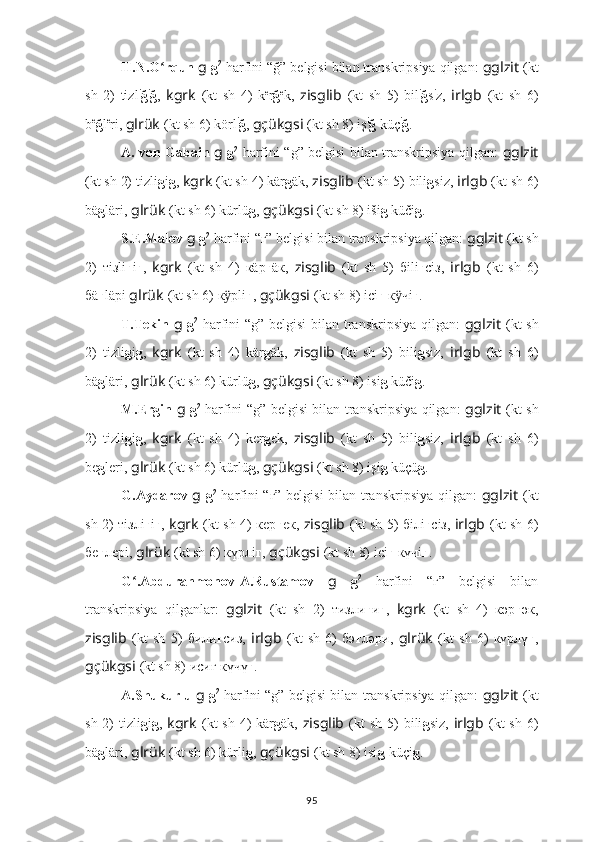 H.N.O rqun ʻ g  g 2
  harfini “ğ” belgisi bilan transkripsiya qilgan:  gglzit   (kt
sh   2)   tizl i
ğ i
ğ ,   kgrk   (kt   sh   4)   k e
r ğ e
k,   zisglib   (kt   sh   5)   bil i
ğ s i
z,   irlgb   (kt   sh   6)
b e
ğ l e
ri,  glrük   (kt sh 6) körl i
ğ ,  gçükgsi   (kt sh 8) iş i
ğ  küç i
ğ .
A. von Gabain   g   g 2
  harfini “g” belgisi bilan transkripsiya qilgan:   gglzit
(kt sh 2) tizli g i g ,  kgrk   (kt sh 4) kär g äk,  zisglib   (kt sh 5) bili g siz,  irlgb   (kt sh 6)
bä g läri,  glrük   (kt sh 6) kürlü g ,  gçükgsi   (kt sh 8) iši g  küči g .
S.E.Malov  g  g 2
 harfini “г” belgisi bilan transkripsiya qilgan:  gglzit   (kt sh
2)   тi з li г i г ,   kgrk   (kt   sh   4)   кäр г äк,   zisglib   (kt   sh   5)   бili г сi з ,   irlgb   (kt   sh   6)
бä г läрi  glrük   (kt sh 6) к рli	
ӱ г ,  gçükgsi   (kt sh 8) ici г  к чi	ӱ г .
T.Tekin   g   g 2
  harfini “g” belgisi bilan transkripsiya qilgan:   gglzit   (kt sh
2)   tizli g i g ,   kgrk   (kt   sh   4)   kär g äk,   zisglib   (kt   sh   5)   bili g siz,   irlgb   (kt   sh   6)
bä g läri,  glrük   (kt sh 6) kürlü g ,  gçükgsi   (kt sh 8) isi g  küči g .
M.Ergin   g   g 2
  harfini “g” belgisi bilan transkripsiya qilgan:   gglzit   (kt sh
2)   tizli g i g ,   kgrk   (kt   sh   4)   ker g ek,   zisglib   (kt   sh   5)   bili g siz,   irlgb   (kt   sh   6)
be g leri,  glrük   (kt sh 6) kürlü g ,  gçükgsi   (kt sh 8) işi g  küçü g .
G.Aydarov   g   g 2
  harfini “г” belgisi bilan transkripsiya qilgan:   gglzit   (kt
sh 2) тi з лi г i г ,   kgrk   (kt sh 4) кeр г eк,   zisglib   (kt sh 5) бiлi г сi з,   irlgb   (kt sh 6)
бe г лeрi,  glrük   (kt sh 6) күрлi г ,  gçükgsi   (kt sh 8) ici г  күчi г .
G .Abdurahmonov-A.Rustamov  	
ʻ g   g 2
  harfini   “г”   belgisi   bilan
transkripsiya   qilganlar:   gglzit   (kt   sh   2)   ти з ли г и г ,   kgrk   (kt   sh   4)   кәр г әк,
zisglib   (kt   sh   5)   били г си з,   irlgb   (kt   sh   6)   бә г ләри,   glrük   (kt   sh   6)   күрлү г ,
gçükgsi   (kt sh 8) иcиг күчү г .
A.Shukurlu  g  g 2
 harfini “g” belgisi bilan transkripsiya qilgan:   gglzit   (kt
sh 2)  tizli g i g ,   kgrk   (kt  sh  4)  kär g äk,   zisglib   (kt  sh  5)  bili g siz,   irlgb   (kt  sh  6)
bä g läri,  glrük   (kt sh 6) kürli g ,  gçükgsi   (kt sh 8) isi g -küçi g .
95 