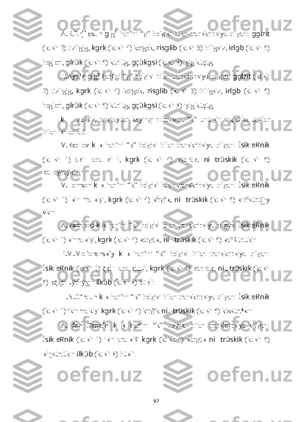 A.B.Erjilasun   g   g 2
  harfini   “g”   belgisi   bilan   transkripsiya   qilgan:   gglzit
(kt sh 2) tizli g i g ,  kgrk   (kt sh 4) ker g ek,  zisglib   (kt sh 5) bili g siz,  irlgb   (kt sh 6)
be g leri,  glrük   (kt sh 6) kürlü g ,  gçükgsi   (kt sh 8) işi g  küçü g .
E.Aydin   g   g 2
  harfini “g” belgisi bilan transkripsiya qilgan:   gglzit   (kt sh
2)   tizli g i g,   kgrk   (kt   sh   4)   ker g ek,   zisglib   (kt   sh   5)   bili g siz,   irlgb   (kt   sh   6)
be g leri,  glrük   (kt sh 6) kürlü g,   gçükgsi   (kt sh 8) işi g  küçü g .
k   –   ovozsiz,   tanglaydan   keyingi   portlovchi   “k”   undoshi   ingichka   unlilar
bilan ishlatiladi.
V.Radlov   k   k   harfini   “к”   belgisi   bilan   transkripsiya   qilgan:   İsik : eRnik
(kt   sh   1)   ä к iн   ара   к iшi,   kgrk   (kt   sh   4)   к äргä к ,   ni ?????? trüskik   (kt   sh   6)
к äңс рт кiн.ӱ ӱ
V.Tomsen   k   k   harfini   “k”  belgisi   bilan transkripsiya  qilgan:   İsik : eRnik
(kt  sh 1)   i
k in_ a
ra   k işi,   kgrk   (kt  sh 4)   k ä
rg ä
k,   ni ?????? trüskik   (kt  sh 6)   k i ṅ ä
sürt hy	
ü͜
vkin .
A.Vamberi   k   k   harfini “k” belgisi bilan transkripsiya qilgan:   İsik : eRnik
(kt sh 1)   k inra  k işi,  
kgrk   (kt sh 4)   k ärgä k ,   ni ?????? trüskik   (kt sh 6)  k äñšürt ük in .
P.M.Melioranskiy   k   k   harfini   “к”   belgisi   bilan   transkripsiya   qilgan:
İsik : eRnik   (kt sh 1)  	
ą̈̈ к iн_ара  к iш
c i,  kgrk   (kt sh 4)   к äргä к ,   ni ?????? trüskik   (kt sh
6)  к äш	
ą̈̈н̨
с рт кiн 	ӱ ӱ͜ ilküb   (kt sh 8)  бö к li.
H.N.O rqun 	
ʻ k  k  harfini “k” belgisi bilan transkripsiya qilgan:  İsik : eRnik
(kt sh 1)   e
kin  a
ra kişi  kgrk   (kt sh 4)  k e
rğ e
k   ni ?????? trüskik   (kt sh 6) ki n sürt ü	
͜
k in .
A.   fon   Gabain   k   k   harfini   “k”   belgisi   bilan   transkripsiya   qilgan:
İsik : eRnik   (kt  sh  1)   i k in ara   k iši   kgrk   (kt  sh  4)   k ärgä k   ni ?????? trüskik   (kt  sh  6)
k i ŋ sürt ük ī	
n  ilküb   (kt sh 8)  bü k li.
97 