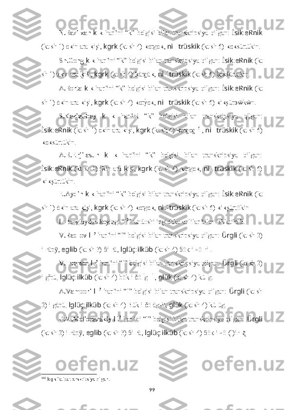 N.Bazilxan   k   k   harfini “k” belgisi bilan transkripsiya qilgan:   İsik : eRnik
(kt sh 1)  e k in ara  k işi,  kgrk   (kt sh 4)   k erge k ,   ni ?????? trüskik   (kt sh 6)  k e k sürtükin.
Sh.Geng  k  k  harfini “k” belgisi bilan transkripsiya qilgan:  İsik : eRnik   (kt
sh 1)  ä k in ara  k iši,  kgrk   (kt sh 4)   k är äɡ k ,   ni ?????? trüskik   (kt sh 6)  k i k šürtükin.
A.Berta   k   k   harfini “k” belgisi bilan transkripsiya qilgan:   İsik : eRnik   (kt
sh 1)  ė k in ara  k işi,  kgrk   (kt sh 4)   k erγ
́e k ,   ni ?????? trüskik   (kt sh 6)  k i k şür ẅkẅn.	ᴅ
S.Karjaubay   k   k   harfini   “k”   belgisi   bilan   transkripsiya   qilgan:
İsik : eRnik   (kt sh 1)  e k in ara  k işi,  kgrk   (kt sh 4)   k er e	
ɡ ɡ 161
,   ni ?????? trüskik   (kt sh 6)
k e k sürtükin.
A.B.Erjilasun   k   k   harfini   “k”   belgisi   bilan   transkripsiya   qilgan:
İsik : eRnik   (kt sh 1)   i k in ara   k işi,   kgrk   (kt sh 4)   k erge k ,   ni ?????? trüskik   (kt sh 6)
k i k şürtükin.
E.Aydin  k  k  harfini “k” belgisi bilan transkripsiya qilgan:  İsik : eRnik   (kt
sh 1)  ė k in ara  k işi,  kgrk   (kt sh 4)   k erge k ,   ni ?????? trüskik   (kt sh 6)  k i k şürt ök in  .
l   – tanglaydan keyingi “l 2
” undoshi ingichka unlilar bilan ishlatiladi.
V.Radlov  l   l 2
 harfini “l” belgisi bilan transkripsiya qilgan:  Ürgli   (kt sh 2)
i l гäр ,	
ӱ   eglib   (kt sh 3) бi l гä,   lglüç : ilküb   (kt sh 4) бöк l i чö l гi .
V.Tomsen  l   l 2
 harfini “l” belgisi bilan transkripsiya qilgan:  Ürgli   (kt sh 2)
i l g ä
rü ,  lglüç : ilküb   (kt sh 4) bök l i čö l i
g-  i
l ,   glük   (kt sh 4) kü l i
g.
A.Vamberi   l   l 2
  harfini “l” belgisi bilan transkripsiya qilgan:   Ürgli   (kt sh
2) i l gärü ,  lglüç : ilküb   (kt sh 4) Bük l i čö l äg-i l ,   glük   (kt sh 4) kü l üg.
P.M.Melioranskiy  l   l 2
 harfini “l” belgisi bilan transkripsiya qilgan:  Ürgli
(kt sh 2) i l гäр ,	
ӱ   eglib   (kt sh 3) бi l гä,   lglüç : ilküb   (kt sh 4) бöк l i чö l (l)iг_	ą̈̈ l .
161
  k    sifatida transkripsiya qilgan.	
ɡ
99 