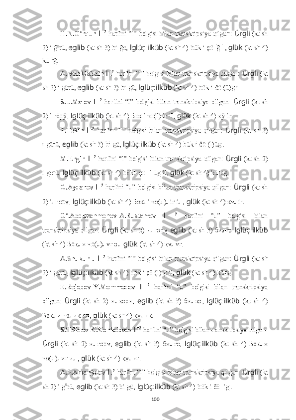 H.N.O rqun ʻ l   l 2
 harfini “l” belgisi bilan transkripsiya qilgan:  Ürgli   (kt sh
2) i l ğ e
rü,   eglib   (kt sh 3) bi l ğe,   lglüç : ilküb   (kt sh 4) bük l i çö l i
ğ  i
l ,   glük   (kt sh 4)
kü l ü
ğ.
A. von Gabain  l   l 2
 harfini “l” belgisi bilan transkripsiya qilgan:  Ürgli   (kt
sh 2) i l gärü,   eglib   (kt sh 3) bi l gä,   lglüç : ilküb   (kt sh 4) bök l i čö l (ü)g i l .
S.E.Malov   l   l 2
  harfini “l” belgisi  bilan transkripsiya qilgan:   Ürgli   (kt  sh
2) i l гäр	
ӱ ,  lglüç : ilküb   (kt sh 4) Бöк l i чö(l) l iг i l ,   glük   (kt sh 4) к	ӱ l iг.
T.Tekin   l   l 2
  harfini “l” belgisi bilan transkripsiya qilgan:   Ürgli   (kt sh 2)
i l gärü,   eglib   (kt sh 3) bi l gä,   lglüç : ilküb   (kt sh 4) bük l i čö l (l)üg .
M.Ergin   l   l 2
  harfini “l” belgisi bilan transkripsiya qilgan:   Ürgli   (kt sh 2)
i l gerü ,  lglüç : ilküb   (kt sh 4) bök l i çö l [l]üg il,   glük   (kt sh 4) kü l üg.
G.Aydarov  l   l 2
 harfini “л” belgisi bilan transkripsiya qilgan:  Ürgli   (kt sh
2) i л гeрү ,  lglüç : ilküb   (kt sh 4) Бөк л i чө(л) л iг i л ,   glük   (kt sh 4) кү л iг.
G .Abdurahmonov-A.Rustamov  	
ʻ l   l 2
  harfini   “л”   belgisi   bilan
transkripsiya qilgan:   Ürgli   (kt sh 2) и л гәрү   eglib   (kt sh 3) би л гә   lglüç : ilküb
(kt sh 4) Бöк л и чö(л) л үг ә л   glük   (kt sh 4) кү л үг.
A.Shukurlu  l   l 2
 harfini “l” belgisi bilan transkripsiya qilgan:  Ürgli   (kt sh
2) i l gärü ,  lglüç : ilküb   (kt sh 4) bök l i çö l (l)ig i l,   glük   (kt sh 4) kü l ig.
E.Rejebov-Y.Memmedov   l   l 2
  harfini   “л”   belgisi   bilan   transkripsiya
qilgan:   Ürgli   (kt   sh   2)   и л кәри,   eglib   (kt   sh   3)   би л кә,   lglüç : ilküb   (kt   sh   4)
Бөк л и чө л ик е л ,   glük   (kt sh 4) кү л ик.
S.Sidiqov-K.Konkobaev  l   l 2
 harfini “л” belgisi bilan transkripsiya qilgan:
Ürgli   (kt   sh   2)   и л гeрү,   eglib   (kt   sh   3)   би л гe,   lglüç : ilküb   (kt   sh   4)   Бөк л и
чө(л) л иг и л ,   glük   (kt sh 4) кү л иг.
A.S.Amanjolov  l   l 2
 harfini “l” belgisi bilan transkripsiya qilgan:  Ürgli   (kt
sh 2) i l g ä
rü,   eglib   (kt sh 3) bi l gä,   lglüç : ilküb   (kt sh 4) bök l i čö ll ig .
100 
