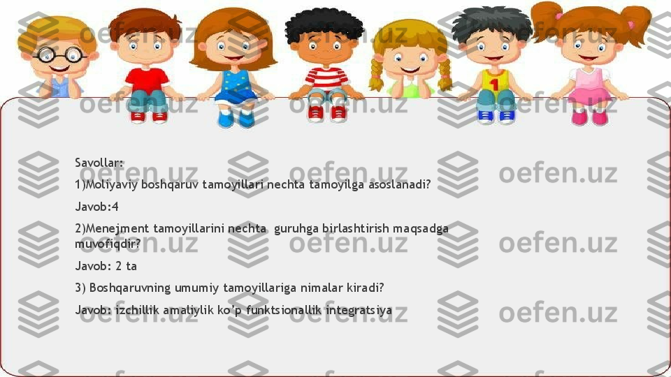 Savollar:
1)Moliyaviy boshqaruv tamoyillari nechta tamoyilga asoslanadi?
Javob:4
2)Menejment tamoyillarini nechta  guruhga birlashtirish maqsadga 
muvofiqdir?
Javob: 2 ta
3) Boshqaruvning umumiy tamoyillariga nimalar kiradi?
Javob: izchillik amaliylik ko’p funktsionallik integratsiya                  