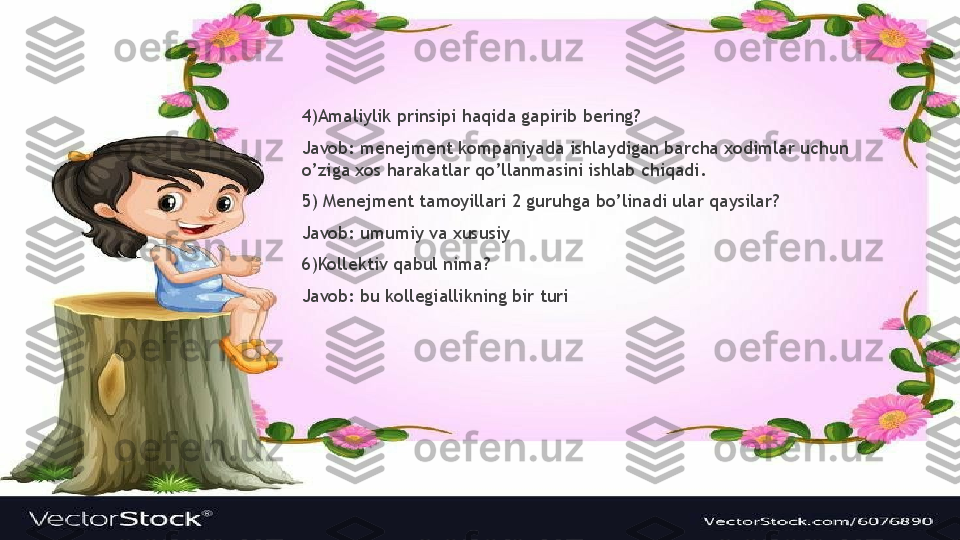 4)Amaliylik prinsipi haqida gapirib bering?
Javob: menejment kompaniyada ishlaydigan barcha xodimlar uchun 
o’ziga xos harakatlar qo’llanmasini ishlab chiqadi.
5) Menejment tamoyillari 2 guruhga bo’linadi ular qaysilar?
Javob: umumiy va xususiy
6)Kollektiv qabul nima?
Javob: bu kollegiallikning bir turi                  