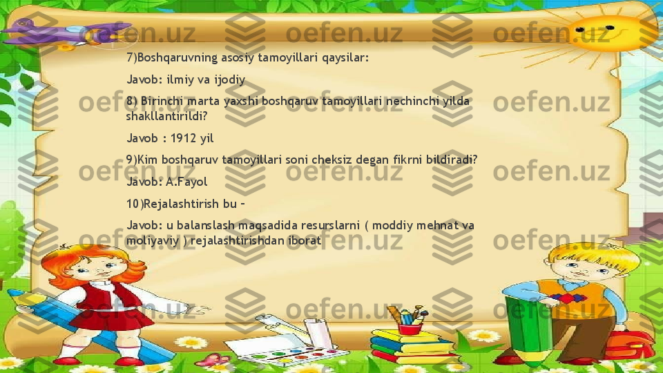 7)Boshqaruvning asosiy tamoyillari qaysilar:
Javob: ilmiy va ijodiy
8) Birinchi marta yaxshi boshqaruv tamoyillari nechinchi yilda 
shakllantirildi?
Javob : 1912 yil
9)Kim boshqaruv tamoyillari soni cheksiz degan fikrni bildiradi?
Javob: A.Fayol
10)Rejalashtirish bu –
Javob: u balanslash maqsadida resurslarni ( moddiy mehnat va 
moliyaviy ) rejalashtirishdan iborat                 