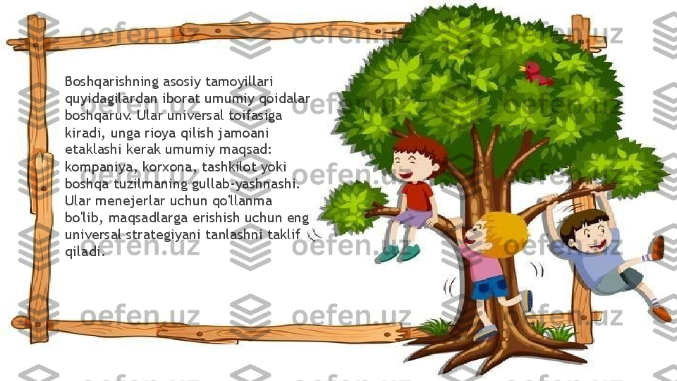 Boshqarishning asosiy tamoyillari 
quyidagilardan iborat umumiy qoidalar 
boshqaruv. Ular universal toifasiga 
kiradi, unga rioya qilish jamoani 
etaklashi kerak umumiy maqsad: 
kompaniya, korxona, tashkilot yoki 
boshqa tuzilmaning gullab-yashnashi. 
Ular menejerlar uchun qo'llanma 
bo'lib, maqsadlarga erishish uchun eng 
universal strategiyani tanlashni taklif 
qiladi.                 