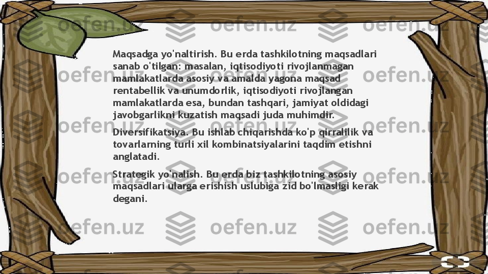 Maqsadga yo'naltirish. Bu erda tashkilotning maqsadlari 
sanab o'tilgan: masalan, iqtisodiyoti rivojlanmagan 
mamlakatlarda asosiy va amalda yagona maqsad 
rentabellik va unumdorlik, iqtisodiyoti rivojlangan 
mamlakatlarda esa, bundan tashqari, jamiyat oldidagi 
javobgarlikni kuzatish maqsadi juda muhimdir.
Diversifikatsiya. Bu ishlab chiqarishda ko'p qirralilik va 
tovarlarning turli xil kombinatsiyalarini taqdim etishni 
anglatadi.
Strategik yo'nalish. Bu erda biz tashkilotning asosiy 
maqsadlari ularga erishish uslubiga zid bo'lmasligi kerak 
degani.                 