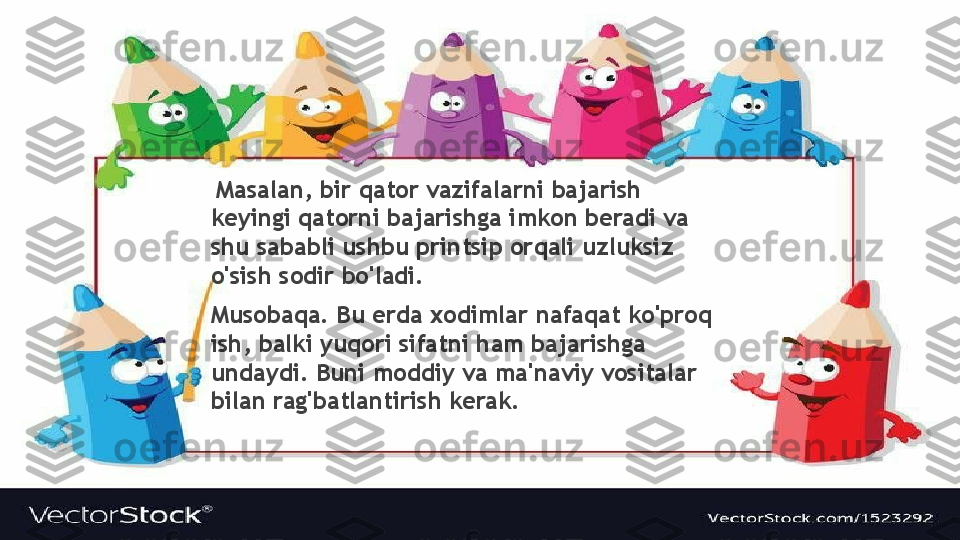   Masalan, bir qator vazifalarni bajarish 
keyingi qatorni bajarishga imkon beradi va 
shu sababli ushbu printsip orqali uzluksiz 
o'sish sodir bo'ladi.
Musobaqa. Bu erda xodimlar nafaqat ko'proq 
ish, balki yuqori sifatni ham bajarishga 
undaydi. Buni moddiy va ma'naviy vositalar 
bilan rag'batlantirish kerak.                 