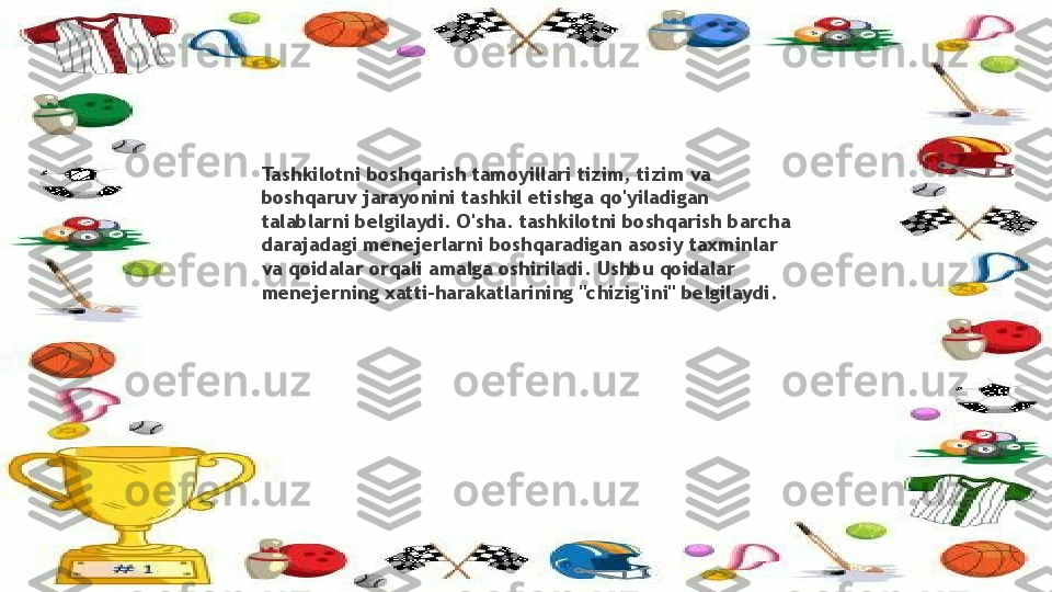 Tashkilotni boshqarish tamoyillari tizim, tizim va 
boshqaruv jarayonini tashkil etishga qo'yiladigan 
talablarni belgilaydi. O'sha. tashkilotni boshqarish barcha 
darajadagi menejerlarni boshqaradigan asosiy taxminlar 
va qoidalar orqali amalga oshiriladi. Ushbu qoidalar 
menejerning xatti-harakatlarining "chizig'ini" belgilaydi.                 