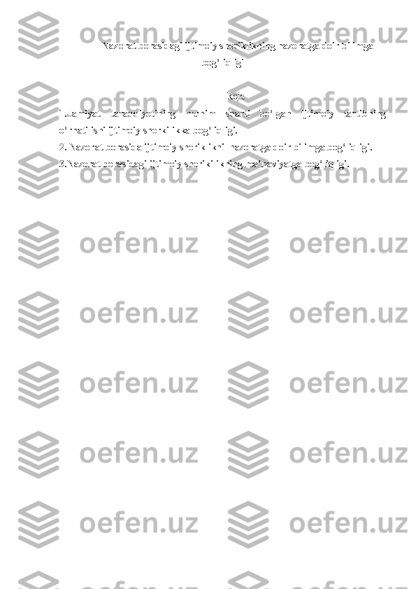 Nazorat borasidagi ijtimoiy sheriklikning nazoratga doir bilimga
bog‘liqligi
Reja
1.Jamiyat   taraqqiyotining   muhim   sharti   bo‘lgan   ijtimoiy   tartibning
o‘rnatilishi ijtimoiy sherkilikka bog‘liqligi.
2. Nazorat borasida ijtimoiy sheriklikni  nazoratga doir bilimga bog‘liqligi.
3.Nazorat borasidagi ijtimoiy sherikilikning ma’naviyatga bog‘liqligi. 