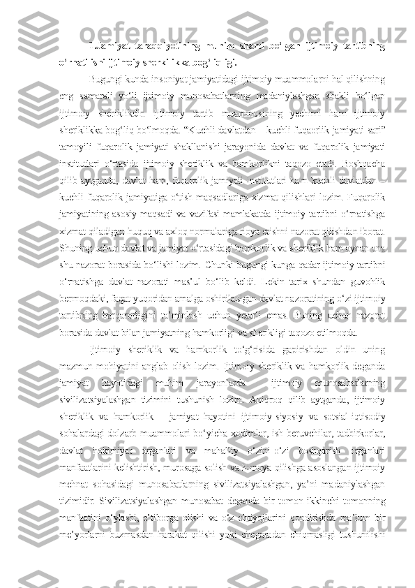 1.Jamiyat   taraqqiyotining   muhim   sharti   bo‘lgan   ijtimoiy   tartibning
o‘rnatilishi ijtimoiy sherkilikka bog‘liqligi.
Bugungi kunda insoniyat jamiyatidagi ijtimoiy muammolarni hal qilishning
eng   samarali   yo‘li   ijtimoiy   munosabatlarning   madaniylashgan   shakli   bo‘lgan
ijtimoiy   sheriklikdir.   Ijtimoiy   tartib   muammosining   yechimi   ham   ijtimoiy
sheriklikka bog‘liq bo‘lmoqda. “K uchli davlatdan – kuchli fuqaorlik  jamiyati  sari ”
tamoyili   fuqarolik   jamiyati   shakllanishi   jarayonida   davlat   va   fuqarolik   jamiyati
institutlari   o‘rtasida   ijtimoiy   sheriklik   va   hamkorlikni   taqozo   etadi.   Boshqacha
qilib  aytganda,   davlat   ham,  fuqarolik   jamiyati   institutlari   ham   kuchli   davlatdan  –
kuchli fuqarolik jamiyatiga o‘tish maqsadlariga xizmat qilishlari lozim. Fuqarolik
jamiyatining   asosiy   maqsadi   va   vazifasi   mamlakatda   ijtimoiy   tartibni   o‘rnatishga
xizmat qiladigan   huquq va axloq normalariga rioya etishni nazorat qilishdan iborat.
Shuning uchun davlat va jamiyat o‘rtasidagi hamkorlik va sheriklik ham aynan ana
shu nazorat borasida bo‘lishi lozim.   Chunki bugungi kunga qadar ijtimoiy tartibni
o‘rnatishga   davlat   nazorati   mas’ul   bo‘lib   keldi.   Lekin   tarix   shundan   guvohlik
bermoqdaki, faqat yuqoridan amalga oshiriladigan davlat nazoratining o‘zi ijtimoiy
tartibning   barqarorligini   ta’minlash   uchun   yetarli   emas.   Buning   uchun   nazorat
borasida davlat bilan jamiyatning hamkorligi va sherikligi taqozo etilmoqda.
Ijtimoiy   sheriklik   va   hamkorlik   to‘g‘risida   gapirishdan   oldin   uning
mazmun-mohiyatini   anglab   olish   lozim.   Ijtimoiy   sheriklik   va   hamkorlik   deganda
jamiyat   hayotidagi   muhim   jarayonlarda     ijtimoiy   munosabatlarning
sivilizatsiyalashgan   tizimini   tushunish   lozim.   Aniqroq   qilib   aytganda,   ijtimoiy
sheriklik   va   hamkorlik   –   jamiyat   hayotini   ijtimoiy - siyosiy   va   sotsial- iqtisodiy
sohalardagi dolzarb muammolari bo‘yicha xodimlar, ish beruvchilar, tadbirkorlar,
davlat   hokimiyat   organlari   va   mahalliy   o‘zini-o‘zi   boshqarish   organlari
manfaatlarini kelishtirish, murosaga solish va himoya qilishga asoslangan ijtimoiy
mehnat   sohasidagi   munosabatlarning   sivilizatsiyalashgan,   ya’ni   madaniylashgan
tizimidir.   Sivilizatsiyalashgan   munosabat   deganda   bir   tomon   ikkinchi   tomonning
manfaatini   o‘ylashi ,   e’tiborga   olish i   va   o‘z   ehtiyojlarini   qondirishda   ma’lum   bir
me’yorlarni   buzmasdan   harakat   qilish i   yoki   chegaradan   chiqmasligi   tushunilishi 