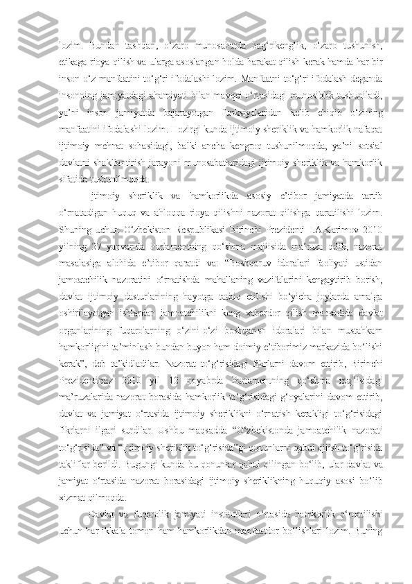 lozim.   Bundan   tashqari,   o‘zaro   munosabatda   bag‘rikenglik,   o‘zaro   tushunish,
etikaga rioya qilish va ularga asoslangan holda   harakat qilish   kerak   hamda har bir
inson o‘z manfaatini to‘g‘ri ifodalashi lozim.   Manfaatni to‘g‘ri ifodalash deganda
insonning jamiyatdagi ahamiyati bilan mavqei  o‘rtasidagi  munosiblik tushuniladi ,
ya’ni   inson   jamiyatda   bajarayotgan   funksiyalaridan   kelib   chiqib   o‘zini ng
manfaatini ifodalashi lozim.  Hozirgi kunda ijtimoiy sheriklik va hamkorlik nafaqat
ijtimoiy   mehnat   sohasidagi ,   balki   ancha   kengroq   tushunilmoqda,   ya’ni   sotsial
davlatni shakllantirish jarayoni  munosabatlaridagi  ijtimoiy sheriklik va hamkorlik
sifatida tushunilmoqda.
Ijtimoiy   sheri k lik   va   hamkorlikda   asosiy   e’tibor   jamiyatda   tartib
o‘rnatadigan   huquq   va   ahloqqa   rioya   qilishni   nazorat   qilishga   qaratilishi   lozim.
Shuning   uchun   O‘zbekiston   Respublikasi   Birinchi   Prezidenti   I.A.Karimov   2010
yilning   2 7   yanvarida   Parlamentning   qo‘shma   majlisida   ma’ruza   qilib,   nazorat
masalasiga   alohida   e’tibor   qaratdi   va:   “Boshqaruv   idoralari   faoliyati   ustidan
jamoatchilik   nazoratini   o‘rnatishda   mahallaning   vazifalarini   kengaytirib   borish,
davlat   ijtimoiy   dasturlarining   hayotga   tatbiq   etilishi   bo‘yicha   joylarda   amalga
oshirilayotgan   ishlardan   jamoatchilikni   keng   xabardor   qilish   maqsadida   davlat
organlarining   fuqarolarning   o‘zini-o‘zi   boshqarish   idoralari   bilan   mustahkam
hamkorligini ta’minlash bundan buyon ham doimiy e’tiborimiz markazida bo‘lishi
kerak”,   deb   ta’kidladilar.   Nazorat   to‘g‘risidagi   fikrlarni   davom   ettirib ,   Birinchi
P rezidentimiz   2010   yil   12   noyabrda   Parlamentning   qo‘shma   majlisidagi
ma’ruzalarida   nazorat   borasida   hamkorlik   to‘g‘risidagi   g‘oyalarini   davom   ettirib ,
davlat   va   jamiyat   o‘rtasida   ijtimoiy   sheriklikni   o‘rnatish   kerakligi   to‘g‘risidagi
fikr larni   ilgari   surdilar.   Ushbu   maqsadda   “ O‘zbekistonda   jamoatchilik   nazorati
to‘g‘risida ”  va “Ijtimoiy sheriklik to‘g‘risida”gi   qonunlarni qabul qilish to‘g‘risida
takliflar  berildi. Bu gungi  kunda bu qonunlar  qabul  qilingan  bo‘lib, ular   davlat  va
jamiyat   o‘rtasid a   nazorat   borasidagi   ijtimoiy   sheriklikning   huquqiy   asosi   bo‘lib
xizmat qil moqda . 
Davlat   va   fuqarolik   jamiyati   inst it utlari   o‘rtasida   hamkorlik   o‘rnatilishi
uchun   har   ikkala   tomon   ham   hamkorlikdan   manfaatdor   bo‘lishlari   lozim.   Buning 