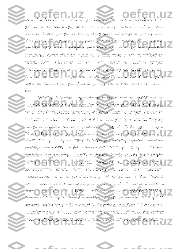 uchun   har   ikkala   tomonning   umumiy   maqsadi   bo‘lishi   va   shu   maqsadga   erishish
yo‘lida   hamkorlikka   ehtiyoj   sezishi   lozim.   Umumiy   maqsadimiz   bo‘lgan   ozod,
obod   va   farovon   jamiyat   qurishning   asosiy   sharti   bu   jamiyatda   ijtimoiy   tartib
o‘rnatilishidir.   Jamiyatdagi   tartib,   yuqorida   ta’kidlaganimizdek,   har   bir   oiladagi
tartibdan   tashkil   topadi.   Jamiyatda   tartib   o‘rnatilishi   uchun   esa ,   ijtimoiy   tartibni
o‘rnatishga   xizmat   qiladigan   huquq   va   axloqqa   rioya   qilishni   ta’minlaydigan
nazorat   tizimi   shakllangan   bo‘lishi   lozim.   Davlat   va   fuqarolik   jamiyati
institutlarining   nazorati   u shbu   nazorat   tizimining   asosiy   elementlari   hisoblanadi.
Ana  shu   nazorat   tizimining  samarali   ishlashi  ularning  elementlari   o‘rtasida ,   ya’ni
davlat   va   fuqarolik   jamiyati   o‘rtasida   ijtimoiy   sheriklik   va   hamkorlikni   taqozo
etadi. 
Mahalliy   hokimiyat   organlarining   nodavlat   notijorat   tashkilotlar   va
fuqarolik   jamiyatining   boshqa   institutlari   bilan   hamkorligi   bo‘yicha   taklif-tavsiya
ishlab   chiqish   maqsadida   Samarqand   viloyatida   fuqarolik   jamiyati   shakllanishi
monitoringi   mustaqil   instituti   (FJ ShMMI )da   2010   yilning   9   aprelida   “ Siyosiy
partiya   va   deputatlar   korpusining   nazorat   tizimidagi   o‘rni ”,   2010   yil   13   mayda
“K uchli   fuqarolik   jamiyatini   shakllantirishda   ommaviy   axborot   vositalarining
o‘rni ” ,   2010   yil   1     iyunda   “ Vakillik   hokimiyati   mahalliy   organlari   tomonidan
amaldagi   qonunchilik   ijrosini   ta’minlanishi ” ,   2010   yil   19   iyulda   “ Barcha
darajadagi   deputatlarning   fuqarolik   pozitsiyasi   hamda   shaxsiy   javobgarligini
oshirish ” ,   2010   yil   8   sentyabrda   “ Mahalliy   va   boshlang‘ich   partiya
tashkilotlarining   samarali   ish i ni   shakllantirish   va   tashkil   etish   masalalari ”
mavzu s ida   seminarlar   va   suxbatlar,   shu   yil   24   sentyabrdan   STVda   “ Nazorat
tizimini   takomillashtirishda   nazoratga   doir   bilimni ng   o‘rni ”   mavzu s ida   tok - shou
dav r a   suhbati   o‘tkazildi.   Ushbu     tadbirlar   muntazam   ravishda   FJShMMI
Samarqand   hududiy   bo‘linmasi   tomonidan   o‘tkazib   kelinmoqda.   2013   yil   11
yanvarda   saylov   jarayonida   nazoratni   kuchaytirishga   qaratilgan   “O‘zbekistonda
fuqarolarning saylov huquqi erkinligini ta’minlash masalalari” mavzu s ida seminar
o‘tkazildi.O‘tkazilgan tadbirlardan shu narsa ma’lum bo‘ldiki, davlat  va fuqarolik 