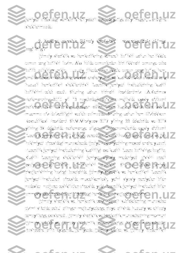jamiyati o‘rtasidagi  xamkorlik  hali yetarli darajada yo‘lga qo‘yilmagan,  u  endigina
shakllanmoqda. 
2.   Nazorat   borasida   ijtimoiy   sheriklikni     nazoratga   doir   bilimga
bog‘liqligi.
Ijtimoiy   sheriklik   va   hamkorlikning   samarali   bo‘lishi   uchun   har   ikkala
tomon   teng   bo‘lishi   lozim.   Aks   holda   tomonlardan   biri   ikkinchi   tomonga   tobe
bo‘lib   qolishi   mumkin.   Huquqiy   jihatdan   har   ikkala   tomon   teng   bo‘lsa   ham,
amalda   davlat   institutlaring   mavqei   ancha   yuqori   va   kuchlidir. U lar   o‘rtasida   teng
huquqli   hamkorlikni   shakllantirish   fuqarolik   jamiyati   institutlarining   kuchli
bo‘lishini   talab   etadi.   Shuning   uchun   Birinchi   Prezidentimiz   I.A.Karimov
Parlamentning   2010   yil   12   noyabrdagi   qo‘shma   majlisida   asosiy   e’tiborni
parlament   rolini   oshirishga   qaratgan   edilar.   Lekin   bugungi   kunda   ham   ushbu
muammo   o‘z   dolzarbligini   saqlab   qolmoqda.   Shuning   uchun   ham   O‘zbekiston
Respublikasi   Prezidenti   Sh.M.Mirziyoev   2017   yilning   22   dekabrida   va   2018
yilning   28   dekabrida   parlamentga   qilgan   murojaatnomalarida   asosiy   e’tiborni
fuqarolik jamiyatini kuchli qilishga qaratdilar. Chunki hozirgi kunda qonun va ijro
hokimiyati   o‘rtasidagi   munosabatda   ijroiya   hokimiyatining   mavqei   ancha   yuqori.
Fuqarolik   jamiyati   institutlarining   kuchliligi   esa   kuchli   fuqaro   bo‘lishiga   bog‘liq.
Kuchli   fuqaroning   shakllanishi   jamiyat   siyosiy   madaniyati   o‘sishi   orqali
evolyusion   yo‘l   bilan   ta’minlanishi   mumkin.   Shuning   uchun   jamiyat
rivojlan i shining   hozirgi   bosqich ida   ijtimoiy   sheriklik   va   hamkorlikni   fuqarolik
jamiyati   institutlari   o‘rtas ida   mustahkamlash,   ya’ni   siyosiy   partiyalar   bilan
nodavlat-   notijorat   tashkilotlar   o‘rtasida   yoki   fuqarolik   jamiyati   institutlari   bilan
ommaviy axborot vositalari o‘rtasidagi hamkorlikni rivojlantirish lozim.
Ijtimoiy   sheriklik   va   hamkorlik   teng   huquqli   sub’ektlarning   munosabat
tizimi   sifatida   qabul   qilingan   majburiyatlarga   rioya   qilishda   huquqiy   va   ahloqiy
tamoyillarga asoslanadi. Ijtimoiy sheriklik va hamkorlik munosabatining mazmuni
ijtimoiy   adolat   va   ijtimoiy   birdamlik   muammolariga   bo‘lgan   munosabatdir.
Boshqacha   qilib   aytganda,   jamiyatda   ijtimoiy   adolat   va   ijtimoiy   birdamlikni 