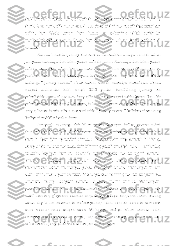 shakllantirish   borasida   hamkorlik   qilish   ushbu   jarayonning   mazmunidir.   Ijtimoiy
sheriklik va hamkorlik huquq va axloqqa rioya etishni nazorat qilishga qaratilgan
bo‘lib,   har   ikkala   tomon   ham   huquq   va   axloqning   ishlab   turishidan
manfaatdorligiga asoslanadi. Chunki har ikkala tomon uchun ijtimoiy tartib bir xil
zaruratdir.
Nazorat  borasida  ijtimoiy sheriklik va hamkorlikni  amalga  oshirish uchun
jamiyatda nazoratga doir bilim yuqori bo‘lishi lozim. Nazoratga doir bilim yuqori
bo‘lishi   uchun   esa   ta’lim   tizimida   nazoratga   doir   bilim   kengroq   o‘rganilishi   va
yoritilishi   lozim.   Buning   uchun,   yana   takror   aytamizki,   oliy   ta’lim   tizimi   o‘quv
dasturiga   “Ijtimoiy   nazorat”   o‘quv   kursini   kiritish   maqsadga   muvofiqdir.   Ushbu
maqsad   talablaridan   kelib   chiqib   2012   yilidan   SamDUning   ijtimoiy   ish
yo‘nalishida ushbu o‘quv kursi joriy qilindi. Endigi maqsad ushbu kursni faqat bir
yo‘nalishda va faqat SamDUda emas, balki   mamlakatimizning   oliy ta’lim tizimiga
joriy qilish va barcha oliy o‘quv yurtlarida “Ijtimoiy nazorat” kafedrasini va  uning
faoliyatni tashkil etishdan iborat.
Jamiyatda   nazoratga   doir   bilim   qanchalik   yuqori   bo‘lsa,   nazorat   tizimi
shunchalik kuchli bo‘ladi. Kuchli nazorat tizimi esa  jamiyat taraqqiyotining muhim
sharti   bo‘lgan   ijtimoiy   tartibni   o‘r n a t adi.   Nazorat   tizimining   samarali   bo‘lishiga
asosiy to‘siq   nafaqat nazoratga doir bilimning yetarli emasligi, balki    odamlardagi
befarqli k   kayfiyati   ham dir.   Befarqlik   bo‘lgan   joyda   nazorat   tizimi   samarali
ishlamaydi.   Odamlar ni   befarqlikdan   xalos   qilib,   ularda   daxldorlik   hissini
shakllantirish   uchun   ma’naviyat   yuksalishi   lozim.   Chunki   ma’naviyat   irodani
kuchli qilib ,  mas’ u liyatni oshiradi. Mas’uliyat esa insonning nazorat faoliyatini va,
umuman,   insoniy   faoliyatni   samarali   qiluvchi   muhim   omildir.   Ma’n a viyatni
yuksaltirish   uchun   Birinchi   Prezidentimizning   “ Yuksak   ma’naviya t   –   yengilmas
kuch ”   asaridagi g‘oyalarni odamlar ongu qalbiga chuqur   singdirish lozim. Buning
uchun   oliy   ta’lim   mazmunida   ma’naviyatning   rolini   oshirish   borasida   kompleks
chora-tadbirlar   ishlab   chiqish   kerak.   Ma’naviyat   nafaqat   ta’lim   tizimida ,   balki
ommaviy   axborot   vositalarida   va,   eng   avvalo,   markaziy   televedeni e da   turli
ko‘rsatuvlarni joriy qilish  asosida rivojlantirilishi  lozim.  