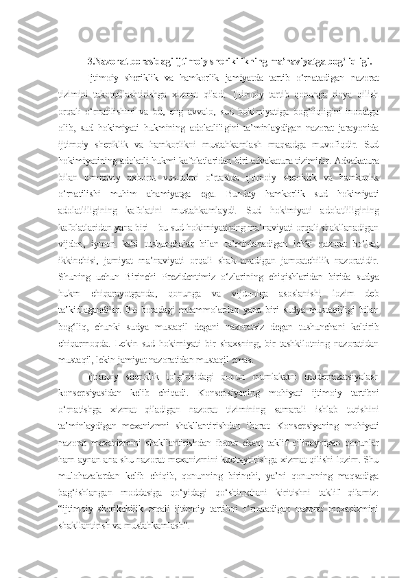 3.Nazorat borasidagi ijtimoiy sherikilikning ma’naviyatga bog‘liqligi.
Ijtimoiy   sheriklik   va   hamkorlik   jamiyatda   tartib   o‘rnatadigan   nazorat
tizimini   takomillashtirishga   xizmat   qiladi.   Ijtimoiy   tartib   qonunga   rioya   qilish
orqali   o‘rnatili shi ni   va   bu,   eng   avvalo,   sud   hokimiyatiga   bog‘liqligini   inobatga
olib,   sud   hokimiyati   hukmining   adolatlili gini   ta’minlaydigan   nazorat   jarayonida
ijtimoiy   sheriklik   va   hamkorlikni   mustahkamlash   maqsadga   muvofiqdir.   Sud
hokimiyat i ning adolatli hukmi kafolatlaridan biri advakatura tizimidir.  A dvakatura
bilan   ommaviy   axborot   vositalari   o‘rtasida   ijtimoiy   sheriklik   va   hamkorlik
o‘rnatilishi   muhim   ahamiyatga   ega .   Bunday   hamkorlik   sud   hokimiyati
adolatliligining   kafolatini   mustahkamlaydi.   Sud   hokimiyat i   adolat li ligini ng
kaf o latlaridan yana biri  –  bu sud hokimiyatining ma’naviyati orqali shakllanadigan
vijdon,   iymon   kabi   tushunchalar   bilan   ta’minlanadigan   ichki   nazorat   bo‘lsa;
ikkinchisi,   jamiyat   ma’naviyati   orqali   shakllanadigan   jamoatchilik   nazoratidir.
Shuning   uchun   Birinchi   Prezidentimiz   o‘zlarining   chiqishlaridan   birida   sud ya
hukm   chiqarayotganda,   qonunga   va   vijdoniga   asoslanishi   lozim   deb
ta’kidlagandilar.   Bu   boradagi   muammolardan   yana   biri   sudya   mustaqilligi   bilan
bog‘liq,   chunki   sudya   mustaqil   degani   nazoratsiz   degan   tushunchani   keltirib
chiqarmoqda.   Lekin   sud   hokimiyati   bir   shaxsning,   bir   tashkilotning   nazoratidan
mustaqil, lekin jamiyat nazoratidan mustaqil emas. 
Ijtimoiy   sheriklik   to‘g‘risidagi   qonun   mamlakatni   modernizatsiyalash
konsepsiyasidan   kelib   chiqadi.   Konsepsiyaning   mohiyati   ijtimoiy   tartibni
o‘rnatishga   xizmat   qiladigan   nazorat   tizimining   samarali   ishlab   turishini
ta’minlaydigan   mexanizmni   shakllantirishdan   iborat.   Konsepsiyaning   mohiyati
nazorat   mexanizmini   shakllantirishdan   iborat   ekan,   taklif   qilinayotgan   qonunlar
ham aynan ana shu nazorat mexanizmini kuchaytirishga xizmat qilishi lozim. Shu
mulohazalardan   kelib   chiqib,   qonunning   birinchi,   ya’ni   qonunning   maqsadiga
bag‘ishlangan   moddasiga   qo‘yidagi   qo‘shimchani   kiritishni   taklif   qilamiz:
“ijtimoiy   sherikchilik   orqali   ijtimoiy   tartibni   o‘rnatadigan   nazorat   mexanizmini
shakllantirish va mustahkamlash”.  