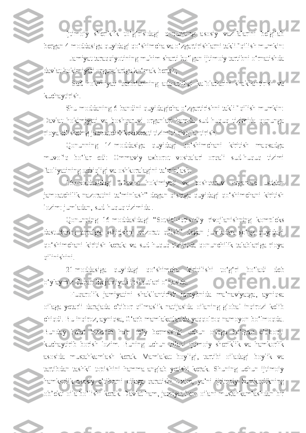 Ijtimo i y   sheriklik   to‘g‘risidagi   qonunning   asosiy   vazifalarini   belgilab
bergan 4-moddasiga quyidagi qo‘shimcha va o‘zgartirishlarni taklif qi l i sh mumkin :
- Jamiyat taraqqiyotining muhim sharti bo‘lgan ijtimoiy tartibni o‘rnatishda
davlat hokimiyati organalariga ko‘mak berish;
-   Sud   hokimiyati   qarorlarining   adolatliligi   kafolatlarini   shakllantirish   va
kuchaytirish.
Shu moddaning 6-bandini quyidagicha o‘zgartirishni taklif qilish mumkin:
Davlat   hokimiyati   va   boshqaruvi   organlari   hamda   sud-huquq   tizimida   qonunga
rioya qilishning jamoatchilik nazorati tizimini rivojlantirish.
Qonunning   14-moddasiga   quyidagi   qo‘shimchani   kiritish   maqsadga
muvofiq   bo‘lar   edi:   Ommaviy   axborot   vositalari   orqali   sud-huquq   tizimi
faoliyatining ochiqligi va oshkoralagini ta’minlash.
16-moddasidagi   “Davlat   hokimiyati   va   boshqaruvi   organlari   ustidan
jamoatchilik   nazoratini   ta’minlash”   degan   qismga   quyidagi   qo‘shimchani   kiritish
lozim: jumladan, sud-huquq tizimida .
Qonunning   16-moddasidagi   “Sotsial-iqtisodiy   rivojlanishning   kompleks
dasturlarini   amalga   oshirishni   nazorat   qilish”   degan   jumladan   so‘ng   quyidagi
qo‘shimchani   kiritish   kerak:   va   sud-huquq   tizimida   qonunchilik   talablariga   rioya
qilinishini.
21-moddasiga   quyidagi   qo‘shimcha   kiritilishi   to‘g‘ri   bo‘ladi   deb
o‘ylaymiz: fuqarolik jamiyati institutlari o‘rtasida.
  Fuqarolik   jamiyatini   shakllantirish   jarayonida   ma’naviyatga,   ayniqsa
oilaga   yetarli   darajada   e’tibor   qilmaslik   natijasida   oilaning   global   inqirozi   kelib
chiqdi. Bu inqiroz, ayniqsa, G‘arb mamlakatlarida yaqqolroq namoyon bo‘lmoqda.
Bunday   holat   bizlarda   ham   ro‘y   bermasligi   uchun   oilaga   bo‘lgan   e’tiborni
kuchaytirib   borish   lozim.   Buning   uchun   oilani   ijtimoiy   sheriklik   va   hamkorlik
asosida   mustahkamlash   kerak.   Mamlakat   boyligi,   tartibi   oiladagi   boylik   va
tartibdan   tashkil   topishini   hamma   anglab   yetishi   kerak.   Shuning   uchun   ijtimoiy
hamkorlik   asosiy   e’tiborni   oilaga   qaratishi   lozim,   ya’ni   ijtimoiy   hamkorlikning
ob’ekti oila bo‘lishi kerak. Davlat ham, jamiyat ham oilani mustahkamlashdan bir 