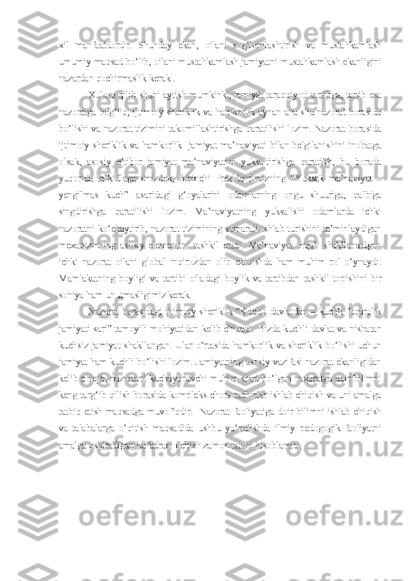 xil   manfaatdordir.   Shunday   ekan,   oilani   sog‘lomlashtirish   va   mustahkamlash
umumiy maqsad bo‘lib, oilani mustahkamlash jamiyatni mustahkamlash ekanligini
nazardan qochirmaslik kerak .
Xulosa qilib shuni aytish mumkinki, jamiyat taraqqiyoti tartibga, tartib esa
nazoratga bog‘liq, ijtimoiy sheriklik va hamkorlik aynan ana shu nazorat borasida
bo‘lishi va nazorat tizimini takomillashtirishga qaratilishi lozim. Nazorat borasida
ijtimoiy sheriklik va hamkorlik   jamiyat ma’naviyati bilan belgilanishini inobatga
olsak,   asosiy   e’tibor   jamiyat   ma’naviyatini   yuksaltirishga   qaratilib,   bu   borada
yuqorida   ta’kidlaganimizdek,   Birinchi   Prezidentimizning   “Yuksak   ma’naviyat   –
yengilmas   kuch”   asaridagi   g‘oyalarini   odamlarning   ongu   shuuriga,   qalbiga
singdirishga   qaratilishi   lozim.   Ma’naviyatning   yuksalishi   odamlarda   ichki
nazoratni ko‘chaytirib, nazorat tizimining samarali ishlab turishini ta’minlaydigan
mex a nizmning   asosiy   elementini   tashkil   etadi.   Ma’naviyat   orqali   shakllanadigan
ichki   nazorat   oilani   global   inqirozdan   olib   chiqishda   ham   muhim   rol   o‘ynaydi.
Mamlakatning   boyligi   va   tartibi   oiladagi   boylik   va   tartibdan   tashkil   topishini   bir
soniya ham un u tmasligimiz kerak.
Nazorat borasidagi ijtimoiy sheriklik “Kuchli davlatdan – kuchli fuqarolik
jamiyati sari” tamoyili mohiyatidan kelib chiqadi.   Bizda kuchli davlat va nisbatan
kuchsiz jamiyat   shakllangan . Ular o‘rtasida hamkorlik va sheriklik bo‘lishi uchun
jamiyat ham kuchli bo‘lishi lozim. Jamiyatning asosiy vazifasi nazorat ekanligidan
kelib chiqib, nazoratni kuchaytiruvchi muhim shart bo‘lgan nazoratga doir bilimni
keng targ‘ib qilish borasida kompleks   chora-tadbirlar ishlab chiqish va uni amalga
tatbiq etish maqsadga muvofiqdir.     Nazorat faoliyatiga doir bilimni ishlab chiqish
va   talabalarga   o‘qitish   maqsadida   ushbu   yo‘nalishda   ilmiy   pedogogik   faoliyatni
amalga oshiradigan kafedrani ochish zamon talabi hisoblanadi. 