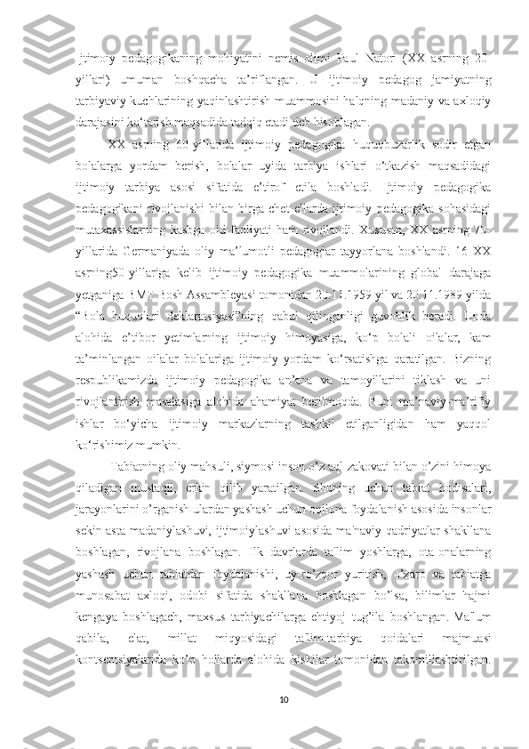 Ijtimoiy   pedagogikaning   mohiyatini   nemis   olimi   Paul   Natori   (XX   asrning   20-
yillari)   umuman   boshqacha   ta’riflangan.   U   ijtimoiy   pedagog   jamiyatning
tarbiyaviy kuchlarining yaqinlashtirish muammosini halqning madaniy va axloqiy
darajasini ko‘tarish maqsadida tadqiq etadi deb hisoblagan. 
XX   asrning   60-yillarida   ijtimoiy   pedagogika   huquqbuzarlik   sodir   etgan
bolalarga   yordam   berish,   bolalar   uyida   tarbiya   ishlari   o‘tkazish   maqsadidagi
ijtimoiy   tarbiya   asosi   sifatida   e’tirof   etila   boshladi.   Ijtimoiy   pedagogika
pedagogikani   rivojlanishi   bilan   birga   chet   ellarda   ijtimoiy   pedagogika   sohasidagi
mutaxassislarning   kasbga   oid   faoliyati   ham   rivojlandi.   Xususan,   XX   asrning   70-
yillarida   Germaniyada   oliy   ma’lumotli   pedagoglar   tayyorlana   boshlandi.   16   XX
asrning50-yillariga   kelib   ijtimoiy   pedagogika   muammolarining   global   darajaga
yetganiga BMT Bosh Assambleyasi tomonidan 20.11.1959 yil va 20.11.1989 yilda
“Bola   huquqlari   deklaratsiyasi”ning   qabul   qilinganligi   guvohlik   beradi.   Unda
alohida   e’tibor   yetimlarning   ijtimoiy   himoyasiga,   ko‘p   bolali   oilalar,   kam
ta’minlangan   oilalar   bolalariga   ijtimoiy   yordam   ko‘rsatishga   qaratilgan.   Bizning
respublikamizda   ijtimoiy   pedagogika   an’ana   va   tamoyillarini   tiklash   va   uni
rivojlantirish   masalasiga   alohida   ahamiyat   berilmoqda.   Buni   ma’naviy-ma’rifiy
ishlar   bo‘yicha   ijtimoiy   markazlarning   tashkil   etilganligidan   ham   yaqqol
ko‘rishimiz mumkin.
 Tabiatning oliy mahsuli, siymosi inson o’z aql-zakovati bilan o’zini himoya
qiladigan   mustaqil,   erkin   qilib   yaratilgan.   Shuning   uchun   tabiat   hodisalari,
jarayonlarini o’rganish ulardan yashash uchun oqilona foydalanish asosida insonlar
s е kin-asta  madaniylashuvi, ijtimoiylashuvi  asosida  ma'naviy qadriyatlar  shakllana
boshlagan,   rivojlana   boshlagan.   Ilk   davrlarda   ta'lim   yoshlarga,   ota-onalarning
yashash   uchun   tabiatdan   foydalanishi,   uy-ro’zqor   yuritish,   o’zaro   va   tabiatga
munosabat   axloqi,   odobi   sifatida   shakllana   boshlagan   bo’lsa,   bilimlar   hajmi
k е ngaya   boshlagach,   maxsus   tarbiyachilarga   ehtiyoj   tug’ila   boshlangan.   Ma'lum
qabila,   elat,   millat   miqyosidagi   ta'lim-tarbiya   qoidalari   majmuasi
konts е ptsiyalarida   ko’p   hollarda   alohida   kishilar   tomonidan   takomillashtirilgan.
10 