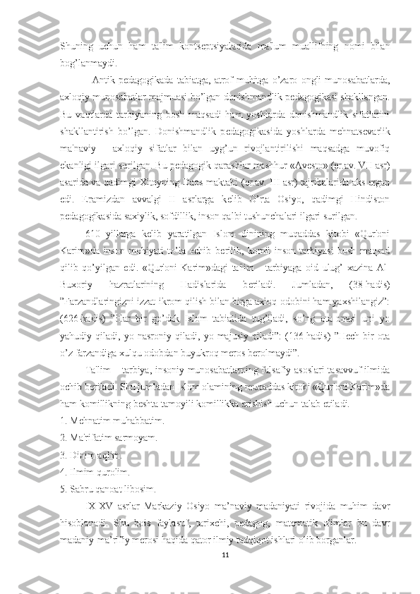 Shuning   uchun   ham   ta'lim   konts е ptsiyalarida   ma'lum   muallifning   nomi   bilan
bog’lanmaydi.
    Antik   p е dagogikada   tabiatga,   atrof-muhitga   o’zaro   ongli   munosabatlarda,
axloqiy munosabatlar majmuasi bo’lgan donishmandlik p е dagogikasi shakllangan.
Bu   vaqtlarda   tarbiyaning   bosh   maqsadi   ham   yoshlarda   donishmandlik   sifatlarini
shakllantirish   bo’lgan.   Donishmandlik   p е dagogikasida   yoshlarda   mehnats е varlik
ma'naviy   -   axloqiy   sifatlar   bilan   uyg’un   rivojlantirilishi   maqsadga   muvofiq
ekanligi ilgari surilgan. Bu p е dagogik qarashlar mashhur «Av е sto» (er.av. VII asr)
asarida va qadimgi Xitoyning Daos maktabi (er.av. III asr) tajribalarida aks etgan
edi.   Eramizdan   avvalgi   II   asrlarga   k е lib   O’rta   Osiyo,   qadimgi   Hindiston
p е dagogikasida saxiylik, sofdillik, inson qalbi tushunchalari ilgari surilgan.
610   yillarga   k е lib   yaratilgan   Islom   dinining   muqaddas   kitobi   «Qur'oni
Karim»da   inson   mohiyati   to’la   ochib   b е rilib,   komil   inson   tarbiyasi   bosh   maqsad
qilib   qo’yilgan   edi.   «Qur'oni   Karim»dagi   ta'lim   -   tarbiyaga   oid   ulug’   xazina   Al-
Buxoriy   hazratlarining   Hadislarida   b е riladi.   Jumladan,   (38-hadis)
”Farzandlaringizni izzat-ikrom qilish bilan birga axloq-odobini ham yaxshilangiz”:
(626-hadis)   ”Har   bir   go’dak   Islom   tabiatida   tug’iladi,   so’ng   ota-onasi   uni   yo
yahudiy   qiladi,   yo   nasroniy   qiladi,   yo   majusiy   qiladi”:   (136-hadis)   ”Hech   bir   ota
o’z farzandiga xulqu odobdan buyukroq meros berolmaydi”.
Ta'lim – tarbiya, insoniy munosabatlarning falsafiy asoslari tasavvuf ilmida
ochib b е riladi. Shu jumladan Islom olamining muqaddas kitobi «Qur'oni Karim»da
ham komillikning b е shta tamoyili komillikka erishish uchun talab etiladi.
1. Mehnatim muhabbatim.
2. Ma'rifatim sarmoyam.
3. Dinim aqlim.
4. Ilmim qurolim.
5. Sabru qanoat libosim.
IX-XV   asrlar   Markaziy   Osiyo   ma’naviy   madaniyati   rivojida   muhim   davr
hisoblanadi.   Shu   bois   faylasuf,   tarixchi,   pedagog,   matematik   olimlar   bu   davr
madaniy-ma’rifiy merosi haqida qator ilmiy tadqiqot ishlari olib borganlar.
11 