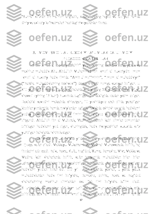 “Sunna”   so’zlari   bir   ma’noni   anglatib,   Rasulullohning   hayoti   va   faoliyati   hamda
diniy va axloqiy ko’rsatmalari haqidagi rivoyatlardan iborat.
3. IMOM ISMOIL AL-BUXORIY TA’LIMLARIDA IJTIMOIY-
PEDAGOGIK QARASHLAR
Imom   Ismoil   al-Buxoriy   “Sahih”   yo’nalishining   asoschisi   eng   yetuk   va
mashhur   muhaddis   Abu   Abdulloh   Muhammad   ibn   Ismoil   al-Buxoriydir.   Imom
Ismoil   al-Buxoriy   hadis   ilmida   “Amir-ul-mo’’minin”,   “Imom   al-muhaddisiyn”
(“Barcha   muhaddislarning   peshvosi”)   degan   sharafli   nomga   sazovor   bo’lgan.   U
810   yilning   13   mayida   (ba’zi   manbalarda   810   yilning   20   iyulida)   (hijriy   194   yil
shavvol  oyining 13 kuni)  Buxoroda tug’ilgan. Go’dakligida otadan yetim  qolgan.
Dastlabki   savodini   maktabda   chiqargan,   10   yoshidayoq   arab   tilida   yaratilgan
kitoblar yordamida hamda roviylardan og’zaki ravishda eshitish asosida hadislarni
yodlay   boshlagan.   Alloma   hadis   ilmini   zo’r   ishtiyoq   va   katta   qiziqish   bilan
o’rgandi.   Abdulloh   ibn   al-Muborak,   Vaqi’   ibn   Jarroh   kabi   olimlar   tomonidan
to’plagan   hadislarni   yod   olgan,   shuningdek,   hadis   rivoyatchilari   xususida   so’z
yuritilgan bahslarda ishtirok etgan.
  Imom   Ismoil   al-Buxoriy   825   yilda,   o’n   olti   yoshida   onasi   va   akasi   bilan
Hijozga   safar   qiladi.   Makkayu   Mukarrama   va   Madinai   Munavvarada   bo’lib,   haj
ibodatini ado etadi. Balx, Basra, Kufa, Bog’dod, Xume, Damashq, Misr, Makka va
Madina   kabi   shaharlarda   bo’lib,   safar   jarayonida   muhaddislar   bilan   bilan
uchrashadi.   Muhaddislar   bilan   uyushtirilgan   suhbatlarda   ular   tomonidan   aytilgan
hadislarni   yodlab   borar   edi.   Olti   yil   Hijoz   shahrida   yashab,   u   yerda   yetuk
muhaddislardan   hadis   ilmi   bo’yicha,   Damashq,   qohira,   Basra   va   Bag’dod
shaharlarining   mashhur   olimlardan   esa   fikh   ilmi   bo’yicha   ta’lim   oladi.
SHuningdek,   allomaning   o’zi   ham   turli   bahs   va   munozaralarda   ishtirok   etib,
toliblarga dars ham beradi. Imom Ismoil al-Buxoriy iste’dodli, o’tkir zehnli hamda
17 