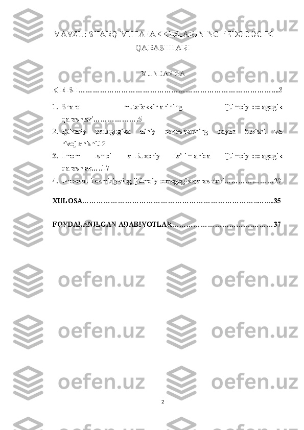 MAVZU: SHARQ MUTAFAKKIRLARINING PEDOGOGIK
QARASHLARI
MUNDARIJA
KIRISH………………………………………………………………………....3
1. Sharq   mutafakkirlarining   ijtimoiy-pedagogik
qarashlari……………….5
2. Ijtimoiy   pedogogika   diniy   qarashlarning   paydo   bolishi   va
rivojlanishi.12
3. Imom   Ismoil   al-Buxoriy   ta’limlarida   ijtimoiy-pedagogik
qarashlar…..17
4. Imom at-Termiziyning ijtimoiy-pedogogik qarashlari…………………27
XULOSA………………………………………………………………..….....35
FOYDALANILGAN ADABIYOTLAR…………………………….………37
2 