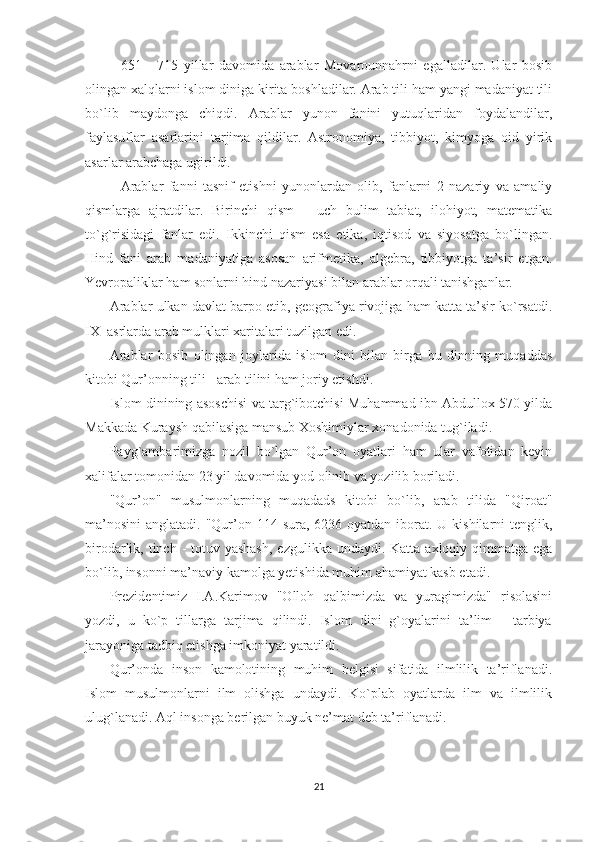 651   -   715   yillar   davomida   arablar   Movarounnahrni   egalladilar.   Ular   bosib
olingan xalqlarni islom diniga kirita boshladilar. Arab tili ham yangi madaniyat tili
bo`lib   maydonga   chiqdi.   Arablar   yunon   fanini   yutuqlaridan   foydalandilar,
faylasuflar   asarlarini   tarjima   qildilar.   Astronomiya,   tibbiyot,   kimyoga   oid   yirik
asarlar arabchaga ugirildi.
Arablar   fanni   tasnif   etishni   yunonlardan   olib,   fanlarni   2   nazariy   va   amaliy
qismlarga   ajratdilar.   Birinchi   qism   -   uch   bulim   tabiat,   ilohiyot,   matematika
to`g`risidagi   fanlar   edi.   Ikkinchi   qism   esa   etika,   iqtisod   va   siyosatga   bo`lingan.
Hind   fani   arab   madaniyatiga   asosan   arifmetika,   algebra,   tibbiyotga   ta’sir   etgan.
Yevropaliklar ham sonlarni hind nazariyasi bilan arablar orqali tanishganlar.
              Arablar ulkan davlat barpo etib, geografiya rivojiga ham katta ta’sir ko`rsatdi.
IX     asrlarda arab mulklari xaritalari tuzilgan edi.
              Arablar   bosib   olingan   joylarida   islom   dini   bilan   birga   bu   dinning   muqaddas
kitobi Qur’onning tili - arab tilini ham joriy etishdi.
              Islom dinining asoschisi va targ`ibotchisi Muhammad ibn Abdullox 570 yilda
Makkada Kuraysh qabilasiga mansub Xoshimiylar xonadonida tug`iladi.
              Payg`ambarimizga   nozil   bo`lgan   Qur’on   oyatlari   ham   ular   vafotidan   keyin
xalifalar tomonidan 23 yil davomida yod olinib va yozilib boriladi.
              "Qur’on"   musulmonlarning   muqadads   kitobi   bo`lib,   arab   tilida   "Qiroat"
ma’nosini  anglatadi. "Qur’on 114 sura,  6236 oyatdan iborat.  U kishilarni  tenglik,
birodarlik, tinch - totuv yashash,  ezgulikka undaydi. Katta axloqiy qimmatga ega
bo`lib, insonni ma’naviy kamolga yetishida muhim ahamiyat kasb etadi.
              Prezidentimiz   I.A.Karimov   "Olloh   qalbimizda   va   yuragimizda"   risolasini
yozdi,   u   ko`p   tillarga   tarjima   qilindi.   Islom   dini   g`oyalarini   ta’lim   -   tarbiya
jarayoniga tadbiq etishga imkoniyat yaratildi.
              Qur’onda   inson   kamolotining   muhim   belgisi   sifatida   ilmlilik   ta’riflanadi.
Islom   musulmonlarni   ilm   olishga   undaydi.   Ko`plab   oyatlarda   ilm   va   ilmlilik
ulug`lanadi. Aql insonga berilgan buyuk ne’mat deb ta’riflanadi.
21 