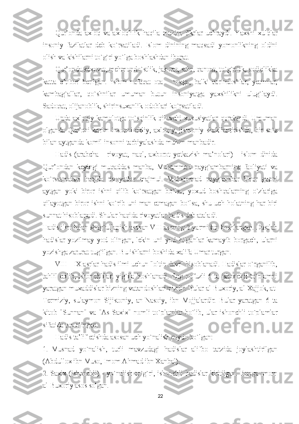               Qur’onda   axloq   va   axloqlilik   haqila   muhim   fikrlar   uchraydi.   Yaxshi   xulqlar
insoniy   fazilatlar   deb   ko`rsatiladi.   Islom   dinining   maqsadi   yomonlikning   oldini
olish va kishilarni to`g`ri yo`lga boshlashdan iborat.
              Qur’onda saxovat, mehmondo`stlik, jasorat, sabr, qanoat, to`g`rilik, sodiqlikka
katta   e’tibor   berilgan.   Islom   nafaqat   ota   -   onaga,   balki   qarindoshlar,   yetimlar,
kambag`allar,   qo`shnilar   umuman   butun   insoniyatga   yaxshilikni   ulug`laydi.
Sadoqat, olijanoblik, shirinsuxanlik odoblari ko`rsatiladi.
              Unda   axloqiy   kamolotga   to`sqinlik   qiluvchi   xususiyatlar   qoralandi.   Umuman
olganda   Qur’oni   karim   insonni   akliy,   axloqiy,   jismoniy   shakllantirishda,   bir   so`z
bilan aytganda komil insonni tarbiyalashda muhim manbadir.
              Hadis   (arabcha   -   rivoyat,   naql,   axborot   yetkazish   ma’nolari)   -   islom   dinida
Qur’ondan   keyingi   muqaddas   manba,   Muhammad   payg`ambarning   faoliyati   va
ko`rsatmalari   haqida   rivoyatlar   majmui.   Muhammad   payg`ambar   biror   gapni
aytgan   yoki   biror   ishni   qilib   ko`rsatgan   bo`lsa,   yoxud   boshqalarning   o`zlariga
qilayotgan   biror   ishni   ko`rib   uni   man   etmagan   bo`lsa,   shu   uch   holatning   har   biri
sunnat hisoblanadi. Shular haqida rivoyatlar hadis deb ataladi.
Hadis ilmi bilan shug`ullanish asosan VIII asrning 2-yarmidan boshlangan. Dastlab
hadislar   yozilmay   yod   olingan,   lekin   uni   yod   bilganlar   kamayib   borgach,   ularni
yozishga zarurat tug`ilgan. Bu ishlarni boshida xalifa Umar turgan.
              VIII - IX asrlar hadis ilmi uchun "oltin davr" hisoblanadi. Hadislar o`rganilib,
tahlil   etilib,  ishonchlilari   yig`ila   boshlanadi.   Eng  nufuzli   6   ta  ishonchli   to`plamni
yaratgan muxaddislar bizning vatandoshlarimizdir. Bular al-Buxoriy, al-Xajjok, at-
Termiziy,   sulaymon   Sijistoniy,   an-Nasoiy,   ibn   Mojjalardir.   Bular   yaratgan   6   ta
kitob   "Sunnan"   va   "As   Saxix"   nomli   to`plamlar   bo`lib,   ular   ishonchli   to`plamlar
sifatida tan olingan.
              Hadis ta’lif etishda asosan uch yo`nalish paydo bo`lgan:
1.     Musnad   yo`nalish,   turli   mavzudagi   hadislar   alifbo   tarzida   joylashtirilgan
(Abdullox ibn Muso, Imom Ahmad ibn Xanbal).
2. Saxix (ishonchli)  - yo`nalish to`g`ri, ishonchli hadislar  kiritilgan. Bunga Imom
al-Buxoriy asos solgan.
22 