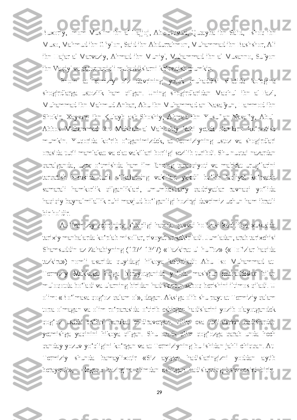 Buxoriy,  Imom   Muslim   ibn   al-Hajjoj,   Abu   Dovud,  Qutayba   ibn  Sa'id,     Ishoq   ibn
Muso, Mahmud ibn G'iylon, Said ibn Abdurrahmon,   Muhammad ibn Bashshor , Ali
ibn   Hajar   al-Marvaziy,   Ahmad   ibn   Muniy',   Muhammad   ibn   al-Musanno,   Sufyon
ibn Vaqiy' va qator taniqli muhaddislarni ko‘rsatish mumkin.
Imom   at-Termiziy   o‘z   davrining   yetuk   muhaddisi   sifatida   ko‘pgina
shogirdlarga   ustozlik   ham   qilgan.   Uning   shogirdlaridan   Maqhul   ibn   al-Fazl,
Muhammad ibn Mahmud Anbar, Abu ibn Muhammad an-Nasafyun, Hammod ibn
Shokir,   Xaysam   ibn   Kulayb   ash-Shoshiy,   Ahmad   ibn   Yusuf   an-Nasafiy,   Abul-
Abbos   Muhammad   ibn   Mahbub   al-Mahbubiy   kabi   yetuk   olimlarni   ko‘rsatish
mumkin.   Yuqorida   ko‘rib   o‘tganimizdek,   at-Termiziyning   ustoz   va   shogirdlari
orasida turli mamlakat va elat vakillari borligi sezilib turibdi. Shu nuqtai-nazardan
qaralganda,   uzoq   o‘tmishda   ham   ilm-fanning   taraqqiyoti   va   ma'rifat   urug‘larini
tarqatish   borasida   turli   o‘lkalarning   vakillari   yakdil   bo‘lib   faoliyat   ko‘rsatib
samarali   hamkorlik   qilganliklari,   umumbashariy   qadriyatlar   ravnaqi   yo‘lida
haqiqiy baynalmilallik ruhi mavjud bo‘lganligi hozirgi davrimiz uchun ham ibratli
bir holdir.
              At-Termiziy   zehnining  o‘tkirligi   hamda   quvvai-hofizasi   kuchliligi   xususida
tarixiy manbalarda ko‘plab misollar, rivoyatlar keltiriladi. Jumladan, arab tarixchisi
Shamsuddin   az-Zahabiyning   (1274-1347)   «Tazkirat   ul-huffoz»   («Hofizlar   haqida
tazkira»)   nomli   asarida   quyidagi   hikoya   keltiriladi:   Abu   Iso   Muhammad   at-
Termiziy   Makkaga   hajga   borayotganida   yo‘lda   mashhur   muhaddislar   bilan
muloqotda bo‘ladi va ularning biridan hadislardan saboq berishini iltimos qiladi. U
olim: «Bo‘lmasa qog‘oz-qalam ol», degan. Aksiga olib shu payt at-Termiziy qalam
topa   olmagan   va   olim   ro‘parasida   o‘tirib   eshitgan   hadislarini   yozib   olayotgandek
qog‘oz   ustida   qo‘lini   harakat   qildiravergan.   Olim   esa   turli-tuman   hadislardan
yetmishga   yaqinini   hikoya   qilgan.   Shu   orada   olim   qog‘ozga   qarab   unda   hech
qanday yozuv yo‘qligini ko‘rgan va at-Termiziyning bu ishidan jahli chiqqan. At-
Termiziy   shunda   bamaylixotir   «Siz   aytgan   hadislaringizni   yoddan   aytib
beraymi?»,   -   deganu   hozirgina   olimdan   eshitgan   hadislarning   hammasini   birin-
29 