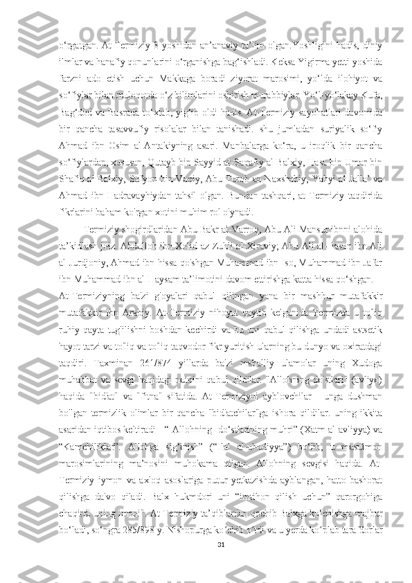 o‘rgatgan. At-Termiziy 8 yoshidan  an’anaviy ta’lim  olgan.Yoshligini  hadis, diniy
ilmlar va hanafiy qonunlarini o‘rganishga bag‘ishladi. Keksa Yigirma yetti yoshida
farzni   ado   etish   uchun   Makkaga   boradi   ziyorat   marosimi,   yo‘lda   ilohiyot   va
so‘fiylar bilan muloqotda o‘z bilimlarini oshirish murabbiylar. Yo‘l-yo‘lakay Kufa,
Bag‘dod va Basrada  to‘xtab, yig‘ib oldi hadis. At-Termiziy sayohatlari  davomida
bir   qancha   tasavvufiy   risolalar   bilan   tanishadi.   shu   jumladan   suriyalik   so‘fiy
Ahmad   ibn   Osim   al-Antakiyning   asari.   Manbalarga   ko‘ra,   u   iroqlik   bir   qancha
so‘fiylardan, xususan, Qutayb bin Sayyid at-Saqafiy al-Balxiy, Hasa bin Umar bin
Shafiq al-Balxiy, Sufyon bin Vaqiy, Abu Turob an-Naxshabiy, Yahyi al-Jalla’ va
Ahmad   ibn   Hadravayhiydan   tahsil   olgan.   Bundan   tashqari,   at-Termiziy   taqdirida
fikrlarini baham ko'rgan xotini muhim rol o'ynadi.
Termiziy shogirdlaridan Abu Bakr al-Varroq, Abu Ali Mansur ibnni alohida
ta’kidlash joiz. Abdulloh ibn Xolid az-Zuhli al-Xiraviy; Abu Ali al-Hasan ibn Ali
al-Jurdjoniy, Ahmad ibn hissa qo'shgan Muhammad ibn Iso, Muhammad ibn Jafar
ibn Muhammad ibn al-Haysam ta’limotini davom ettirishga katta hissa qo‘shgan.
At-Termiziyning   ba'zi   g'oyalari   qabul   qilingan   yana   bir   mashhur   mutafakkir
mutafakkir   Ibn   Arabiy.   At-Termiziy   nihoyat   qaytib   kelganida   Termizda   u   to'liq
ruhiy   qayta   tug'ilishni   boshdan   kechirdi   va   bu   uni   qabul   qilishga   undadi   astsetik
hayot tarzi va to'liq va to'liq taqvodor fikr yuritish ularning bu dunyo va oxiratdagi
taqdiri.   Taxminan   261/874   yillarda   ba'zi   mahalliy   ulamolar   uning   Xudoga
muhabbat   va   sevgi   haqidagi   nutqini   qabul   qildilar.   "Allohning   do'stlari"   (avliyo)
haqida   "bid'at"   va   "fitna"   sifatida.   At-Termiziyni   ayblovchilar   -   unga   dushman
bo'lgan   termizlik   olimlar   bir   qancha   "bid'atchilar"ga   ishora   qildilar.   uning   ikkita
asaridan iqtibos keltiradi - “[Allohning] do‘stlarining muhri” (Xatm al-avliyya) va
“Kamchiliklar”.   Allohga   sig‘inish”   (“Ilal   al-ubudiyya”)   bo‘lib,   u   musulmon
marosimlarining   ma’nosini   muhokama   qilgan.   Allohning   sevgisi   haqida.   At-
Termiziy   iymon   va   axloq   asoslariga   putur   yetkazishda   ayblangan,   hatto   bashorat
qilishga   da'vo   qiladi.   Balx   hukmdori   uni   “imtihon   qilish   uchun”   qarorgohiga
chaqirdi uning imoni". At-Termiziy ta’qiblardan qochib Balxga ko‘chishga majbur
bo‘ladi, so‘ngra 285/898 y. Nishopurga ko chib o tdi va u yerda ko plab tarafdorlarʻ ʻ ʻ
31 