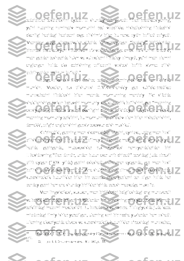 tadqiqotlar   tasdiqlashini   aytadi.   U   shunday   deb   yozadi:   “Gap   predikatsiyaning,
ya’ni   nutqning   nominativ   mazmunini   real   voqelikka   nisbatlashning   ifodachisi
ekanligi   haqidagi   haqiqatni   esga   olishimiz   bilan   bu   narsa   oydin   bo‘ladi-qo‘yadi.
Matnning   gapga   alternativalar   sifatida   ko‘rsatilayotgan   “haqiqiy”   birliklaridan
birontasi predikatsiyani ifodalovchi o‘z vositalariga ega emas. Bu shuni bildiradiki,
matn gapdan tashqarida hukm va xulosalarni ifodalay olmaydi, ya’ni matn olamni
anglangan   holda   aks   ettirishning   to‘laqonli   vositasi   bo‘lib   xizmat   qilish
qobiliyatidan mahrum bo‘ladi.”
Bunga   o‘xshash   fikrni   boshqa   tadqiqotchilarning   ishlarida   ham   ko‘rish
mumkin.   Masalan,   rus   tilshunosi   G.V.Kolshanskiy   gap   sub’ekt-predikat
munosabatini   ifodalashi   bilan   matnda   mazmunning   mantiqiy   fikr   sifatida
shakllanishiga imkon beruvchi mazmuniy-struktur birlik bo‘lishini, gap “matnning
asosiy  (bazis)   operativ unsuri”  ekanligini  alohida  ta’kidlaydi. 10
  Aytish  mumkinki,
matnning mazmuniy tarkibini, bu mazmunning ob’ektiv olam bilan nisbatlanishini,
demakki, to‘g‘ri anglanishini gapsiz tasavvur etish mushkul.
Ko‘rinadiki, gapning matn sistemasidagi o‘rnini, ayniqsa, uning matn hosil
qilish qobiliyatini aslo inkor etib bo‘lmaydi. Gapning matn hosil qilish xususiyati
haqida   gapirganda,   mutaxassislar   rus   ritorikasi   namoyandalaridan   biri
I.Davidovning “Gap dondir, undan butun asar unib chiqadi” tarzidagi juda obrazli
qilib   aytgan   (1838   -yilda)   gapini   eslashadi. 11
  Umuman   aytganda,   gap   matn   hosil
bo‘lishida o‘ziga xos materialdir. Ana shular hisobga olinsa, matn birliklari sifatida
supersintaktik   butunliklar   bilan   bir   qatorda   erkin   gaplarni   tan   olgan   holda   har
qanday gapni ham ana shunday birliklar ichida qarash maqsadga muvofiq.
Matn lingvistikasi, xususan, matn birliklarini belgilashdagi eng munozarali
va behad ko‘p tadqiq etilgan masalalardan biri abzatsning mohiyati, tabiati va matn
tarkibidagi maqomi masalasidir. Bu borada rus va Evropa filologiyasida juda katta
miqdordagi ilmiy ishlar yaratilgan, ularning soni bir necha yuzlardan ham oshadi.
Ularning   aksariyatida   abzats   va   supersintaktik   butunliklar   o‘rtasidagi   munosabat,
10
             Колшанский Г.В.  От предложения к тексту / Сущность, развитие и функции языка. –М. Наука,1987,
с.40 . 
11
             Одинцов В.В.  Стилистика текста. -М.: 1980, с. 122. 