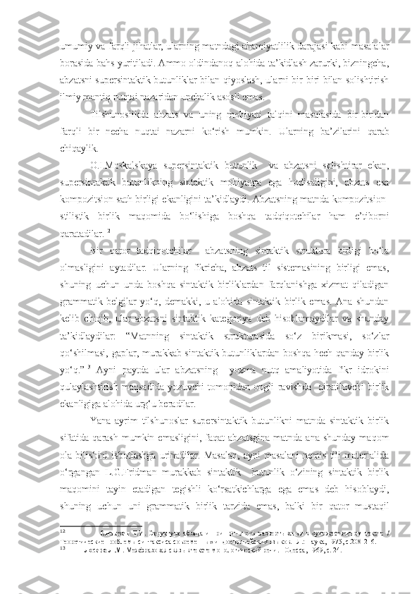 umumiy va farqli jihatlar, ularning matndagi ahamiyatlilik darajasi kabi masalalar
borasida bahs yuritiladi. Ammo oldindanoq alohida ta’kidlash zarurki, bizningcha,
abzatsni supersintaktik butunliklar bilan qiyoslash, ularni bir-biri bilan solishtirish
ilmiy mantiq nuqtai nazaridan unchalik asosli emas.
Tilshunoslikda   abzats   va   uning   mohiyati   talqini   masalasida   bir-biridan
farqli   bir   necha   nuqtai   nazarni   ko‘rish   mumkin.   Ularning   ba’zilarini   qarab
chiqaylik.
O.I.Moskalskaya   supersintaktik   butunlik     va   abzatsni   solishtirar   ekan,
supersintaktik   butunlikning   sintaktik   mohiyatga   ega   hodisaligini,   abzats   esa
kompozitsion sath birligi ekanligini ta’kidlaydi. Abzatsning matnda kompozitsion-
stilistik   birlik   maqomida   bo‘lishiga   boshqa   tadqiqotchilar   ham   e’tiborni
qaratadilar. 12
Bir   qator   tadqiqotchilar     abzatsning   sintaktik   struktura   birligi   bo‘la
olmasligini   aytadilar.   Ularning   fikricha,   abzats   til   sistemasining   birligi   emas,
shuning   uchun   unda   boshqa   sintaktik   birliklardan   farqlanishga   xizmat   qiladigan
grammatik   belgilar   yo‘q,   demakki,   u   alohida   sintaktik   birlik   emas.   Ana   shundan
kelib   chiqib,   ular   abzatsni   sintaktik   kategoriya   deb   hisoblamaydilar   va   shunday
ta’kidlaydilar:   “Matnning   sintaktik   strukturasida   so‘z   birikmasi,   so‘zlar
qo‘shilmasi, gaplar, murakkab sintaktik butunliklardan boshqa hech qanday birlik
yo‘q.” 13
  Ayni   paytda   ular   abzatsning     yozma   nutq   amaliyotida   fikr   idrokini
qulaylashtirish   maqsadida   yozuvchi   tomonidan   ongli   ravishda     ajratiluvchi   birlik
ekanligiga alohida urg‘u beradilar.
Yana   ayrim   tilshunoslar   supersintaktik   butunlikni   matnda   sintaktik   birlik
sifatida  qarash  mumkin  emasligini,   faqat  abzatsgina  matnda   ana  shunday   maqom
ola   bilishini   isbotlashga   urinadilar.   Masalan,   ayni   masalani   nemis   tili   materialida
o‘rgangan   L.G.Fridman   murakkab   sintaktik     butunlik   o‘zining   sintaktik   birlik
maqomini   tayin   etadigan   tegishli   ko‘rsatkichlarga   ega   emas   deb   hisoblaydi,
shuning   uchun   uni   grammatik   birlik   tarzida   emas,   balki   bir   qator   mustaqil
12
                        Сильман   Т.И.   Структура   абзаца   и   принципы   его   развертывания   в   художественном   тексте   /
Теоретические проблемы синтаксиса современных индоевропейских языков. -Л.: Наука, 1975, с.208-216. 
13
             Лосева Л.М.  Межфразовая связь в тексте монологической речи. –Одесса, 1969, с. 24. 