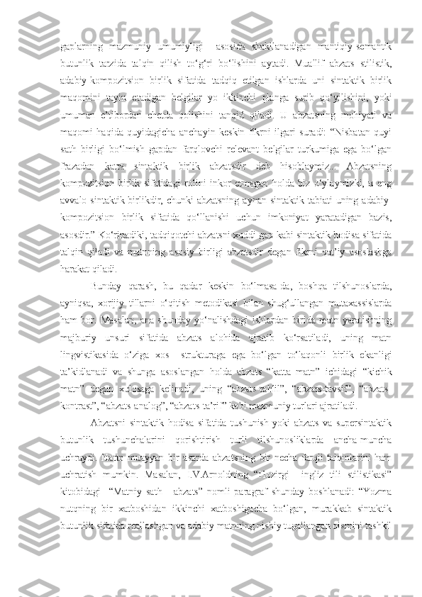 gaplarning   mazmuniy   umumiyligi     asosida   shakllanadigan   mantiqiy-semantik
butunlik   tarzida   talqin   qilish   to‘g‘ri   bo‘lishini   aytadi.   Muallif   abzats   stilistik,
adabiy-kompozitsion   birlik   sifatida   tadqiq   etilgan   ishlarda   uni   sintaktik   birlik
maqomini   tayin   etadigan   belgilar   yo   ikkinchi   planga   surib   qo‘yilishini,   yoki
umuman   e’tibordan   chetda   qolishini   tanqid   qiladi.   U   abzatsning   mohiyati   va
maqomi   haqida   quyidagicha   anchayin   keskin   fikrni   ilgari   suradi:   “Nisbatan   quyi
sath   birligi   bo‘lmish   gapdan   farqlovchi   relevant   belgilar   turkumiga   ega   bo‘lgan
frazadan   katta   sintaktik   birlik   abzatsdir   deb   hisoblaymiz...   Abzatsning
kompozitsion   birlik   sifatidagi   rolini   inkor   etmagan   holda   biz   o‘ylaymizki,   u   eng
avvalo sintaktik birlikdir, chunki  abzatsning  aynan sintaktik  tabiati  uning adabiy-
kompozitsion   birlik   sifatida   qo‘llanishi   uchun   imkoniyat   yaratadigan   bazis,
asosdir.” Ko‘rinadiki, tadqiqotchi abzatsni xuddi gap kabi sintaktik hodisa sifatida
talqin   qiladi   va   matnning   asosiy   birligi   abzatsdir   degan   fikrni   qat’iy   asoslashga
harakat qiladi.
Bunday   qarash,   bu   qadar   keskin   bo‘lmasa-da,   boshqa   tilshunoslarda,
ayniqsa,   xorijiy   tillarni   o‘qitish   metodikasi   bilan   shug‘ullangan   mutaxassislarda
ham   bor.   Masalan,   ana   shunday   yo‘nalishdagi   ishlardan   birida   matn   yaratishning
majburiy   unsuri   sifatida   abzats   alohida   ajratib   ko‘rsatiladi,   uning   matn
lingvistikasida   o‘ziga   xos     strukturaga   ega   bo‘lgan   to‘laqonli   birlik   ekanligi
ta’kidlanadi   va   shunga   asoslangan   holda   abzats   “katta   matn”   ichidagi   “kichik
matn”   degan   xulosaga   kelinadi,   uning   “abzats-tahlil”,   “abzats-tavsif”,   “abzats-
kontrast”, “abzats-analog”, “abzats-ta’rif” kabi mazmuniy turlari ajratiladi.
Abzatsni   sintaktik   hodisa   sifatida   tushunish   yoki   abzats   va   supersintaktik
butunlik   tushunchalarini   qorishtirish   turli   tilshunosliklarda   ancha-muncha
uchraydi.   Hatto   muayyan   bir   asarda   abzatsning   bir   necha   farqli   talqinlarini   ham
uchratish   mumkin.   Masalan,   I.V.Arnoldning   “Hozirgi     ingliz   tili   stilistikasi”
kitobidagi     “Matniy   sath   -   abzats”   nomli   paragraf   shunday   boshlanadi:   “Yozma
nutqning   bir   xatboshidan   ikkinchi   xatboshigacha   bo‘lgan,   murakkab   sintaktik
butunlik sifatida reallashgan va adabiy matnning nisbiy tugallangan qismini tashkil 