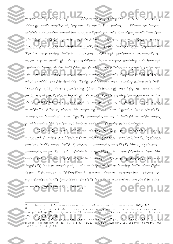 etuvchi bo‘lagi abzats deyiladi.” 14
 Abzats nazariyasining ibtidosi A.M.Peshkovskiy
ishlariga   borib   taqalishini,   keyinchalik   esa   N.S.Pospelov,   T.I.Silman   va   boshqa
ko‘plab tilshunoslar tomonidan tadqiq etilganligini ta’kidlar ekan, muallif mazkur
ta’rifidagi   fikrlarini   yanada   oydinlashtiradi:   “Abzats   gapga   nisbatan   yuqori
darajadagi   sintaktik-intonatsion   butunlikdir.”   Ammo   bir   sahifadan   keyinoq   bu
fikridan   qaytganday   bo‘ladi.   U   abzats   tarkibidagi   gaplarning   grammatik   va
mazmuniy   mustaqilligi   turli   yozuvchilarda,   hatto   bir   yozuvchining   turli   janrdagi
asarlarida   ham   turlicha   bo‘lishini   va   shuning   uchun   “abzatsning   tipik   strukturasi
uchun misol  keltirish  umuman  mumkin emasligi”ni  ta’kidlaydi.  Bir-ikki  sahifalik
misollar tahlili asosida dastlabki fikriga zid bo‘lgan mana bunday xulosaga keladi:
“Shunday   qilib,   abzats   jumlaning   (fikr   ifodasining)   mantiqiy   va   emotsional
strukturasini grafik aks ettirganligi uchun uni fikr ifodasining kitobxon tomonidan
idrok   qilinishini   engillashtiruvchi   kompozitsion   usul   sifatida   talqin   qilish
mumkin.” 15
  Albatta,   abzats   bir   paytning   o‘zida   ham   “gapdan   katta   sintaktik-
intonatsion   butunlik”,   ham   “grafik-kompozitsion   usul”   bo‘lishi   mumkin   emas,
ya’ni butunlik-birlik bilan usul boshqa-boshqa tushuncha va hodisalardir.
Hozirgacha   qarab   chiqilgan   abzats   haqidagi   mulohazalardagi   asosiy
nuqtalarni   shunday  guruhlashtirish  mumkin:   1)   abzats  -  sintaktik  birlik, 2)  abzats
sintaktik   birlik   emas,   balki   3)   abzats   –   kompozitsion-stilistik   birlik,   4)   abzats   –
kompozitsion-grafik   usul.   Ko‘rinib   turganiday,   bu   qarashlarning   har   biri
boshqasini   inkor   etadi   yoki   to‘la   e’tirof   etmaydi.     Abzatsning   sintaktik   (umuman
lingvistik)   hodisa   emasligini,   u   o‘z   mohiyatiga   ko‘ra   bunday   bo‘la   olmasligini
aksar   tilshunoslar   ta’kidlaydilar. 16
  Ammo   shunga   qaramasdan,   abzats   va
supersintaktik   birlik   (murakkab   sintaktik   butunlik)   munosabati   masalasida   bahs-
munozaralarning intihosi ko‘rinmaydi.
14
           Арнольд И.В.  Стилистика современного английского языка. -Л.: Просвещение, 1973, с. 244.
15
                    Талмацкая   Л.М.   Экспрессивно-стилистическая   функция   членения   на   абзацы   в   предисловии   к
роману О.Уайльда “Портрет Дориана Грея” / Прагматико-функциональное исследование языков. –Кишинев:
Штиинца, 1987, с. 131-138.
16
                    Мухин  А.М.   Структура   предложения  и   их  модели.  –Л.:   Наука,  с.   211;   Валгина  Н.С.   Синтаксис
современного   русского   языка.   –М.:   Высшая   школа,   1973,   с.380;   Лосева   Л.М.   Как   строится   текст.   –М.:
Просвещение, 1980, с. 85.  